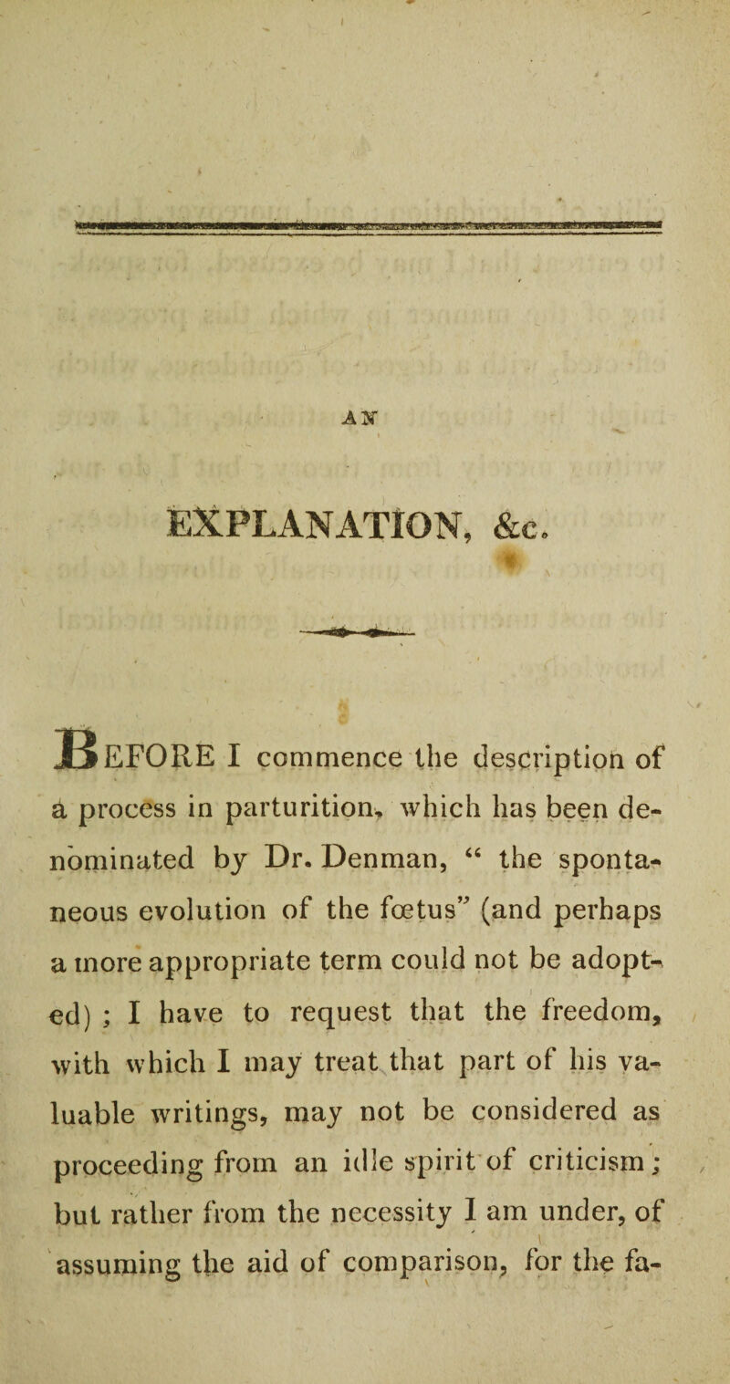 4 $ EXPLANATION, &c. > 'Wr \ ~n JtSEFORE I commence the description of a process in parturition, which has been de¬ nominated by Dr. Denman, “ the sponta¬ neous evolution of the foetus’ (and perhaps a more appropriate term could not be adopts ed) ; I have to request that the freedom, with which I may treat that part of his va¬ luable writings, may not be considered as proceeding from an idle spirit of criticism; but rather from the necessity I am under, of assuming the aid of comparison, for the fa-