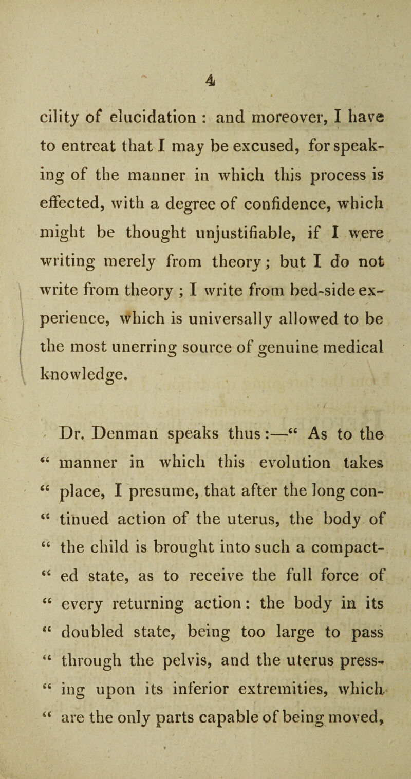 cility of elucidation : and moreover, I have to entreat that I may be excused, for speak¬ ing of the manner in which this process is effected, with a degree of confidence, which might be thought unjustifiable, if I were writing merely from theory; but I do not write from theory ; I write from bed-side ex¬ perience, which is universally allowed to be the most unerring source of genuine medical knowledge. 1 • - _' - ; • . ■ / Dr. Denman speaks thus“ As to the “ manner in which this evolution takes “ place, I presume, that after the long con- <c tinued action of the uterus, the body of “ the child is brought into such a compact-. “ ed state, as to receive the full force of “ every returning action: the body in its “ doubled state, being too large to pass “ through the pelvis, and the uterus press-* 66 ing upon its inferior extremities, which “ are the only parts capable of being moved.
