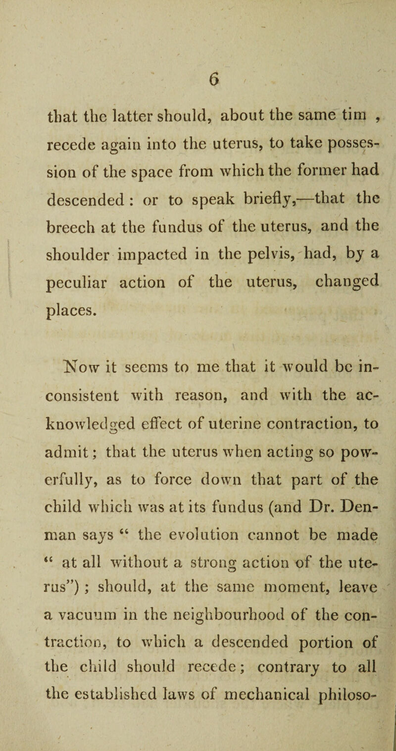 that the latter should, about the same tim , recede again into the uterus, to take posses¬ sion of the space from which the former had descended : or to speak briefly,—that the breech at the fundus of the uterus, and the shoulder impacted in the pelvis, had, by a peculiar action of the uterus, changed places. Now it seems to me that it would be in¬ consistent with reason, and with the ac¬ knowledged effect of uterine contraction, to admit; that the uterus when acting so pow¬ erfully, as to force down that part of the child which was at its fundus (and Dr. Den¬ man says 66 the evolution cannot be made “ at all without a strong: action of the ute- o rus”) ; should, at the same moment, leave a vacuum in the neighbourhood of the con¬ traction, to which a descended portion of the child should recede; contrary to all i the established laws of mechanical philoso-