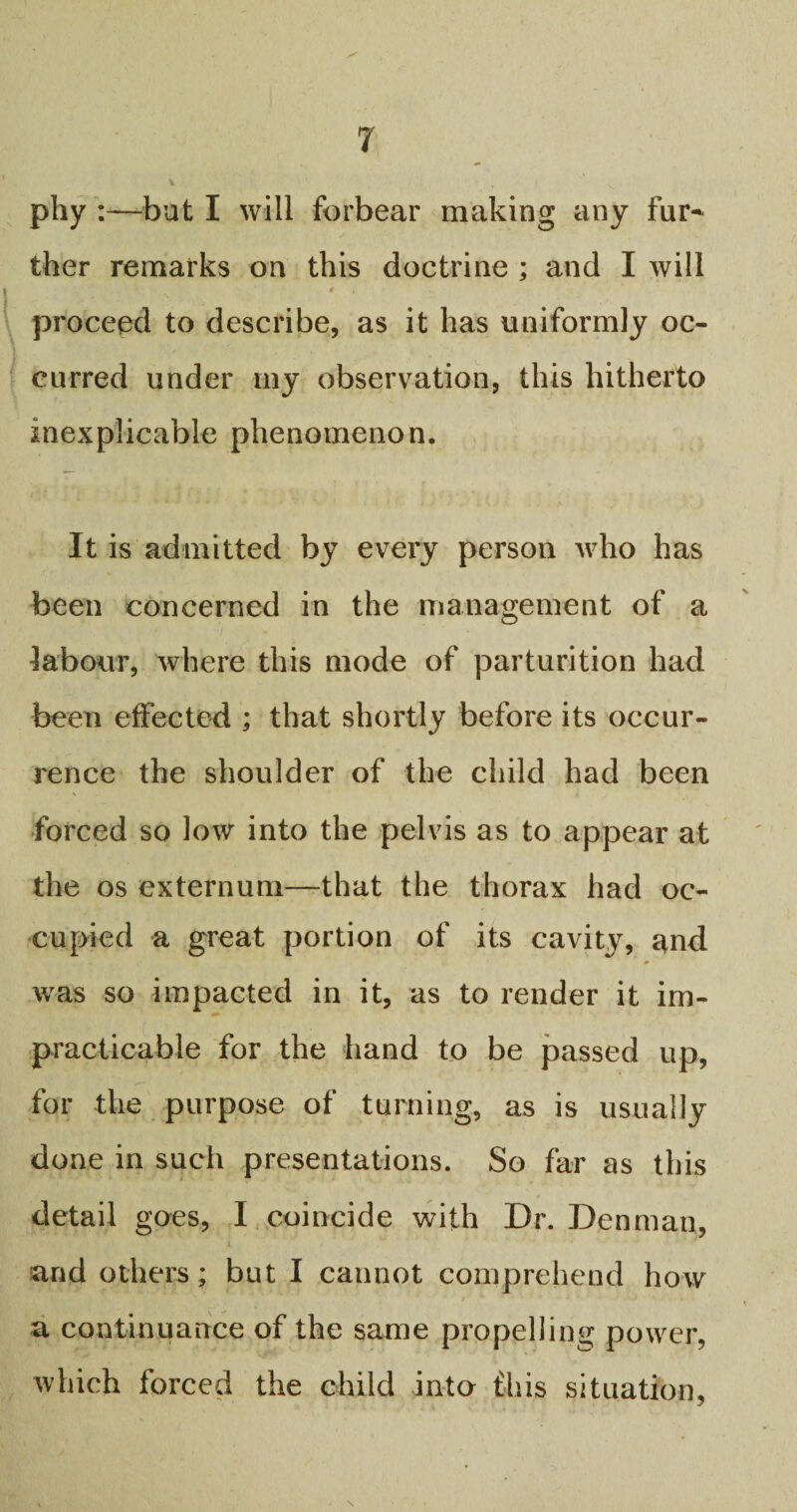 phy :—but I will forbear making any fur¬ ther remarks on this doctrine ; and I will proceed to describe, as it has uniformly oc¬ curred under my observation, this hitherto inexplicable phenomenon. It is admitted by every person who has been concerned in the management of a labour, where this mode of parturition had been effected ; that shortly before its occur¬ rence the shoulder of the child had been forced so low into the pelvis as to appear at the os externum—that the thorax had oc¬ cupied a great portion of its cavity, and was so impacted in it, as to render it im¬ practicable for the hand to be passed up, for the purpose of turning, as is usually done in such presentations. So far as this detail goes, I coincide with Dr. Denman, and others; but I cannot comprehend how a continuance of the same propelling power, which forced the child into ibis situation,