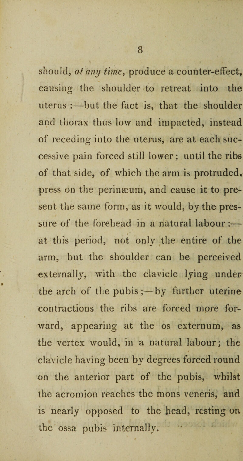( 8 should, at any time, produce a counter-effect, causing the shoulder to retreat into the uterus :—but the fact is, that the shoulder and thorax thus low and impacted, instead of receding into the uterus, are at each suc¬ cessive pain forced still lower; until the ribs of that side, of which the arm is protruded, press on the perinaeum, and cause it to pre¬ sent the same form, as it would, by the pres¬ sure of the forehead in a natural labour :— i ** at this period, not only the entire of the arm, but the shoulder can be perceived externally, with the clavicle lying under the arch of the pubisby further uterine contractions the ribs are forced more for¬ ward, appearing at the os externum, as the vertex would, in a natural labour; the clavicle having been by degrees forced round on the anterior part of the pubis, whilst the acromion reaches the mons veneris, and is nearly opposed to the head, resting on the ossa pubis internally.