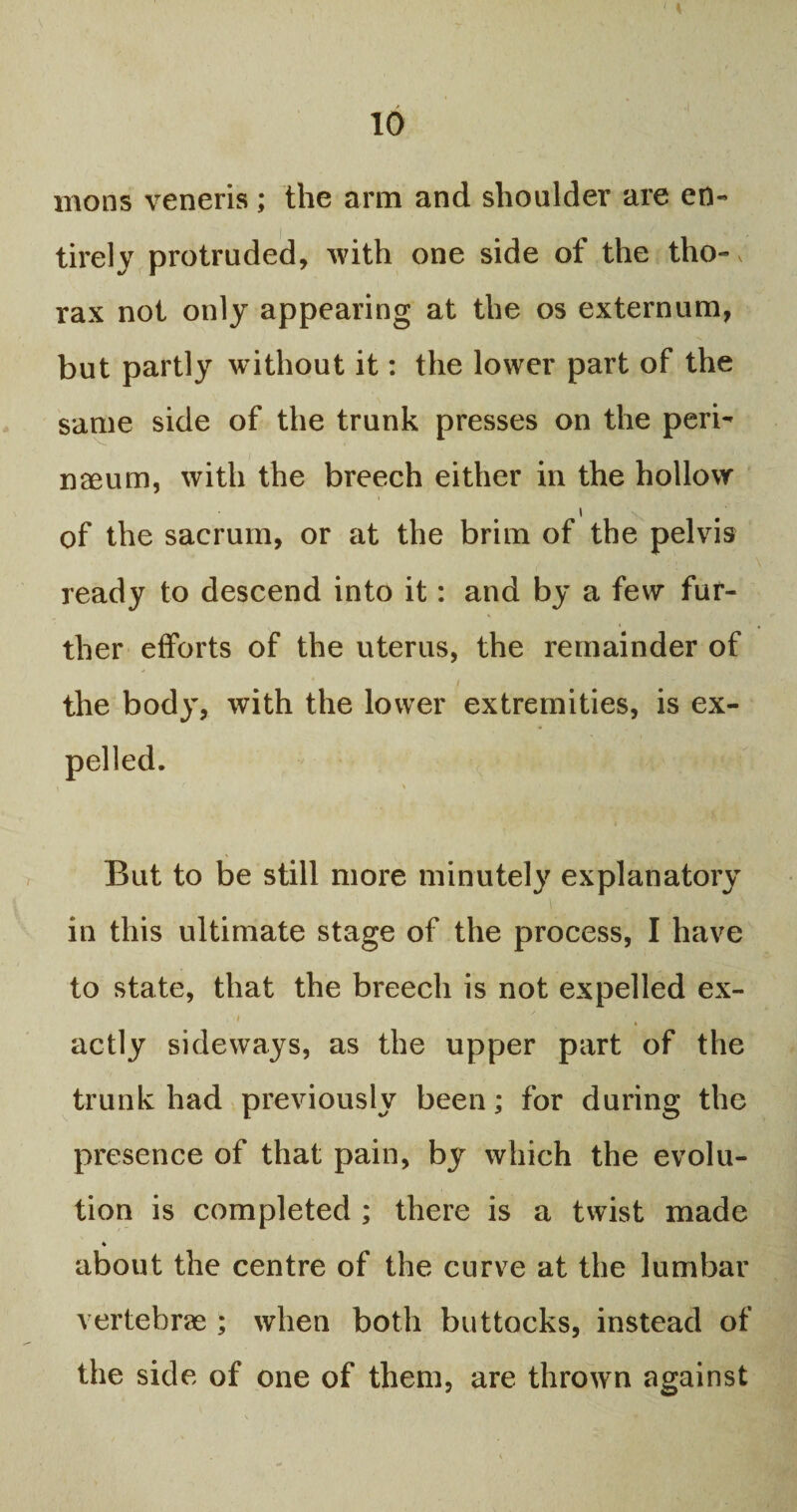 mons veneris; the arm and shoulder are en¬ tirely protruded, with one side of the tho-, rax not only appearing at the os externum, but partly without it: the lower part of the same side of the trunk presses on the peri- naeum, with the breech either in the hollow i of the sacrum, or at the brim of the pelvis ready to descend into it: and by a few fur¬ ther efforts of the uterus, the remainder of the body, with the lower extremities, is ex- But to be still more minutely explanatory in this ultimate stage of the process, I have to state, that the breech is not expelled ex- ' ' , actly sideways, as the upper part of the trunk had previously been; for during the presence of that pain, by which the evolu¬ tion is completed ; there is a twist made about the centre of the curve at the lumbar vertebrae ; when both buttocks, instead of the side of one of them, are thrown against