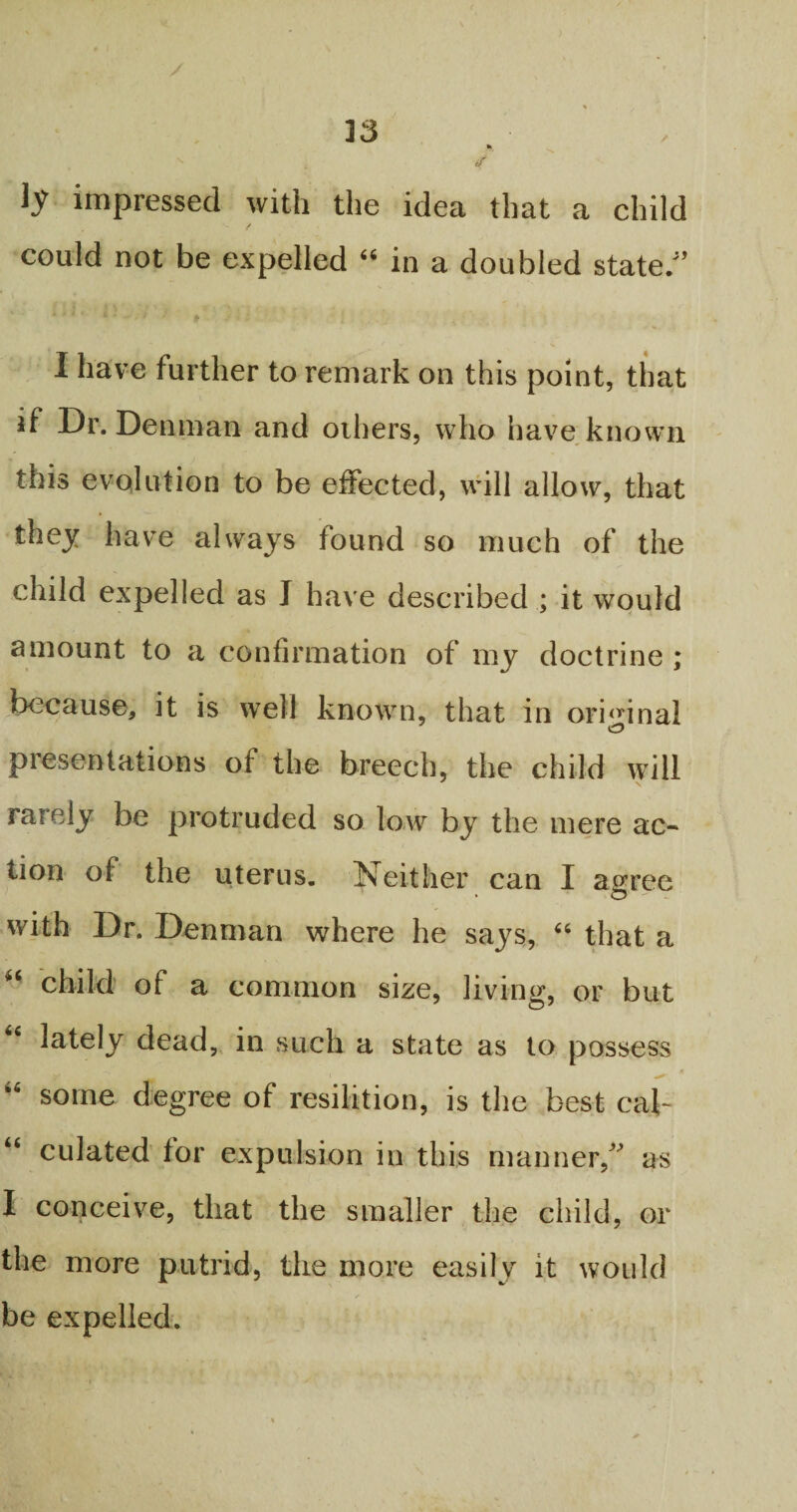 33 ly impressed with the idea that a child could not be expelled “ in a doubled state/’ 4 t • •' fr I have further to remark on this point, that if Dr. Denman and others, who have known this evolution to be effected, will allow, that they have always found so much of the child expelled as J have described ; it would amount to a confirmation of my doctrine ; because, it is well known, that in original presentations of the breech, the child will rarely be protruded so low by the mere ac¬ tion of the uterus. Neither can I agree with Dr. Denman where he says, “ that a “ child of a common size, living, or but “ lately dead, in such a state as to possess « “ some degree of resilition, is the best cal- “ culated for expulsion in this manner,” as I conceive, that the smaller the child, or the more putrid, the more easily it would be expelled.