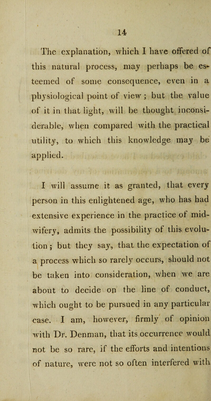The explanation, which I have offered of this natural process, may perhaps be es¬ teemed of some consequence, even in a physiological point of view; but the value of it in that light, will be thought inconsi¬ derable, when compared with the practical utility, to which this knowledge may be applied. I will assume it as granted, that every person in this enlightened age, who has had extensive experience in the practice of mid¬ wifery, admits the possibility of this evolu¬ tion ; but they say, that the expectation of a process which so rarely occurs, should not be taken into consideration, when we are about to decide on the line of conduct, which ought to be pursued in any particular case. I am, however, firmly of opinion with Dr. Denman, that its occurrence would not be so rare, if the efforts and intentions of nature, were not so often interfered with (