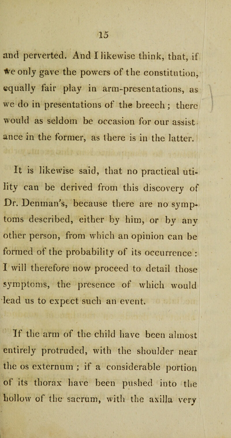 and perverted. And I likewise think, that, if We only gave the powers of the constitution, equally fair play in arm-presentations, as we do in presentations of the breech; there would as seldom be occasion for our assist ance in the former, as there is in the latter. ' M * > . It is likewise said, that no practical uti¬ lity can be derived from this discovery of Dr. Denmans, because there are no symp¬ toms described, either by him, or by any other person, from which an opinion can be formed of the probability of its occurrence : I will therefore now proceed to detail those symptoms, the presence of which would lead us to expect such an event. r HR . ^ * S ; 'w , w ' 1 > > ' | \ If the arm of the child have been almost entirely protruded, with the shoulder near the os externum ; if a considerable portion of its thorax have been pushed into the hollow of the sacrum, with the axilla very