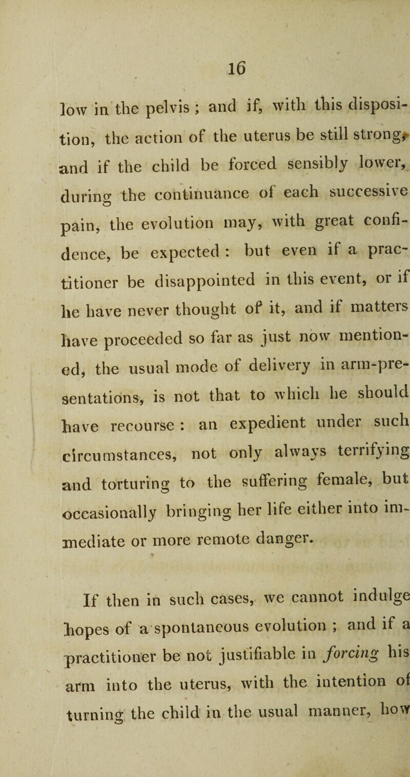 low in the pelvis and if, with, this disposi¬ tion, the action of the uterus be still strong, and if the child be forced sensibly lower, during the continuance of each successive pain, the evolution may, with great confi¬ dence, be expected i but even if a prac¬ titioner be disappointed in this event, or if he have never thought of it, and if matteis have proceeded so far as just now mention¬ ed, the usual mode of delivery in arm-pre¬ sentations, is not that to which be should have recourse : an expedient under such circumstances, not only always terrifying and torturing to the suffering female, but occasionally bringing her life either into im¬ mediate or more remote danger. If then in such cases, we cannot indulge hopes of a spontaneous evolution ; and if a practitioner be not justifiable in forcing his arm into the uterus, with the intention of * ^ f *6 B turning the child in the usual manner, how