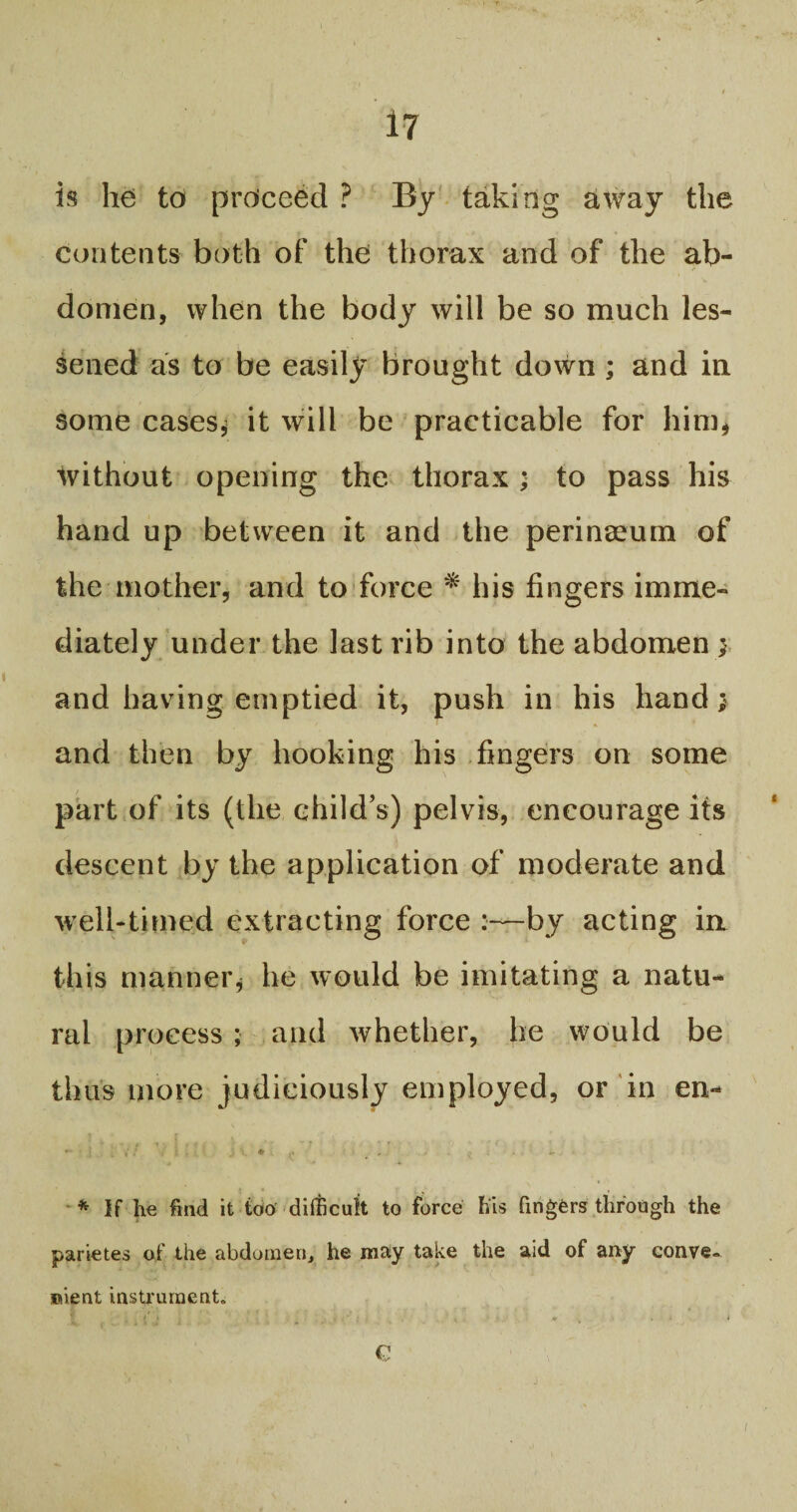 is he to proceed ? By taking away the contents both of the thorax and of the ab¬ domen, when the body will be so much les¬ sened as to be easily brought down ; and in some cases* it will be practicable for him* without opening the thorax ; to pass his hand up between it and the perinseum of the mother, and to force * his fingers imme¬ diately under the last rib into the abdomen $ and having emptied it, push in his hand; and then by hooking his fingers on some part of its (the child’s) pelvis, encourage its descent by the application of moderate and well-timed extracting force :—by acting in this manner* he would be imitating a natu¬ ral process ; and whether, be would be thus more judiciously employed, or in en- ; - • # f - r • * f .. < ■ * If he find it too difficult to force his fingers through the parietes of the abdomen, he may take the aid of any conve¬ nient instrument,, € i