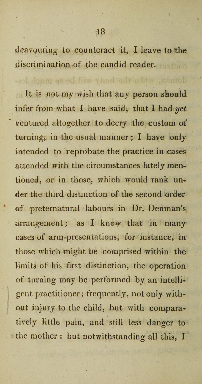 dcavouring to counteract it, I leave to the discrimination of the candid reader. % > It is not my wish that any person should infer from what I have said; that I had yet ventured altogether to decry the custom of turning, in the usual manner; I have only intended to reprobate the practice in cases attended with the circumstances latelv men- tioned, or in those, which would rank un¬ der the third distinction of the second order of preternatural labours in Dr. Denman's arrangement; as I know that in many cases of arm-presentations, for instance, in those which might be comprised within the limits of his first distinction, the operation of turning may be performed by an intelli¬ gent practitioner; frequently, not only with¬ out injury to the child, but with compara¬ tively little pain, and still less danger to the mother : but notwithstanding all this, I C3 *