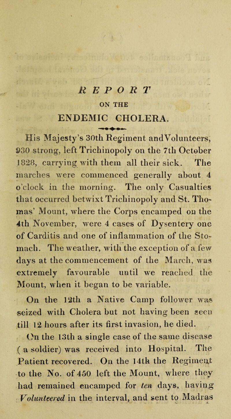 ON THE ENDEMIC CHOLERA. His Majesty’s 30th Regiment and Volunteers, 930 strong, left Trichi nopoly on the 7 th October 1828, carrying with them all their sick. The inarches were commenced generally about 4 o’clock in the morning. The only Casualties that occurred betwixt Trichinopoly and St. Tho¬ mas’ Mount, where the Corps encamped on the 4th November, were 4 cases of Dysentery one of Carditis and one of inflammation of the Sto» mach. The weather, with the exception of a few days at the commencement of the March, was extremely favourable until we reached the Mount, when it began to be variable. On the 12th a Native Camp follower was seized with Cholera but not having been seen till 12 hours after its first invasion, he died. On the 13th a single case of the same disease ( a soldier) was received into Hospital. The Patient recovered. On the 14th the Regiment to the No. of 450 left the Mount, where they had remained encamped for ten days, having Volunteered in the interval, and sent to Madras