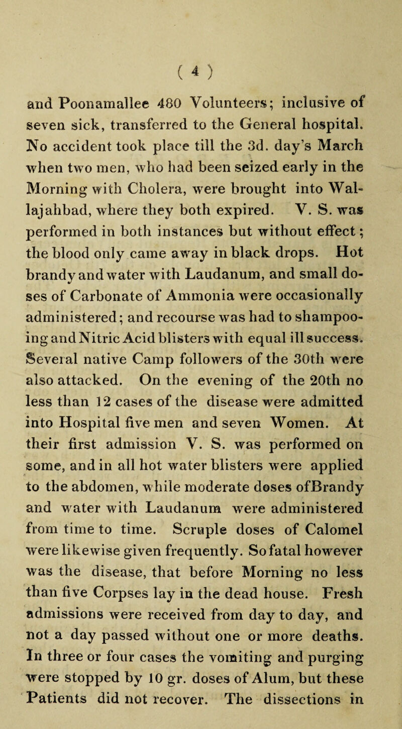 and Poonamallee 480 Volunteers; inclusive of seven sick, transferred to the General hospital. No accident took place till the 3d. day’s March when two men, who had been seized early in the Morning with Cholera, were brought into Wal- lajahbad, where they both expired. V. S. was performed in both instances but without effect; the blood only came away in black drops. Hot brandy and water with Laudanum, and small do¬ ses of Carbonate of Ammonia were occasionally administered; and recourse was had to shampoo¬ ing andNitric Acid blisters with equal ill success. Several native Camp followers of the 30th were also attacked. On the evening of the 20th no less than 12 cases of the disease were admitted into Hospital five men and seven Women. At their first admission V. S. was performed on some, and in all hot water blisters were applied to the abdomen, while moderate doses ofBrandy and w ater with Laudanum were administered from time to time. Scruple doses of Calomel were likewise given frequently. So fatal however was the disease, that before Morning no less than five Corpses lay in the dead house. Fresh admissions were received from day to day, and not a day passed without one or more deaths. In three or four cases the vomiting and purging were stopped by 10 gr. doses of Alum, but these Patients did not recover. The dissections in