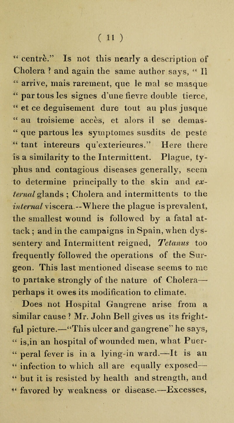 44 centre.5’ Is not this nearly a description of Cholera ? and again the same author says, 44 II 44 arrive, mais rarement, que le mal se masque 44 par tous les signes d’une fievre double tierce, 44 et ce deguisement dure tout au plus jusque 44 au troisieme acces, et alors il se demas- 44 que partous les symptomes susdits de peste 44 tant intereurs qu’exterieures.” Here there is a similarity to the Intermittent. Plague, ty¬ phus and contagious diseases generally, seem to determine principally to the skin and ex¬ ternal glands ; Cholera and intermittents to the internal viscera.—Where the plague is prevalent, the smallest wound is followed by a fatal at¬ tack ; and in the campaigns in Spain, when dys- sentery and Intermittent reigned, Tetanus too frequently followed the operations of the Sur¬ geon. This last mentioned disease seems to me to partake strongly of the nature of Cholera— perhaps it owes its modification to climate. Does not Hospital Gangrene arise from a similar cause ? Mr. John Bell gives us its fright¬ ful picture.—“This ulcer and gangrene’1 he says, 44 is,in an hospital of wounded men, what Puer- 44 peral fever is in a lying-in ward.—It is an 44 infection to which all are equally exposed— 44 but it is resisted by health and strength, and 44 favored by weakness or disease.—Excesses,