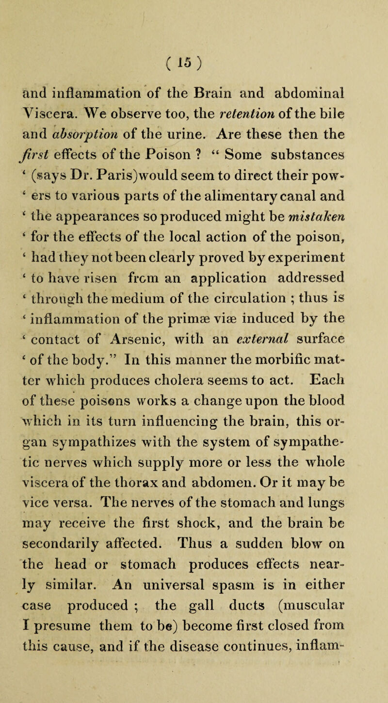 and inflammation of the Brain and abdominal Viscera. We observe too, the retention of the bile and absorption of the urine. Are these then the first effects of the Poison ? 44 Some substances 4 (says Dr. Paris)would seem to direct their pow- 4 ers to various parts of the alimentary canal and 4 the appearances so produced might be mistaken 4 for the effects of the local action of the poison, 4 had t hey not been clearly proved by experiment 4 to have risen from an application addressed 4 through the medium of the circulation ; thus is 4 inflammation of the primse vise induced by the 4 contact of Arsenic, with an external surface 4 of the body.” In this manner the morbific mat¬ ter which produces cholera seems to act. Each of these poisons works a change upon the blood which in its turn influencing the brain, this or¬ gan sympathizes with the system of sympathe¬ tic nerves which supply more or less the whole viscera of the thorax and abdomen. Or it may be vice versa. The nerves of the stomach and lungs may receive the first shock, and the brain be secondarily affected. Thus a sudden blow on the head or stomach produces effects near¬ ly similar. An universal spasm is in either case produced ; the gall ducts (muscular I presume them to be) become first closed from this cause, and if the disease continues, inflam-