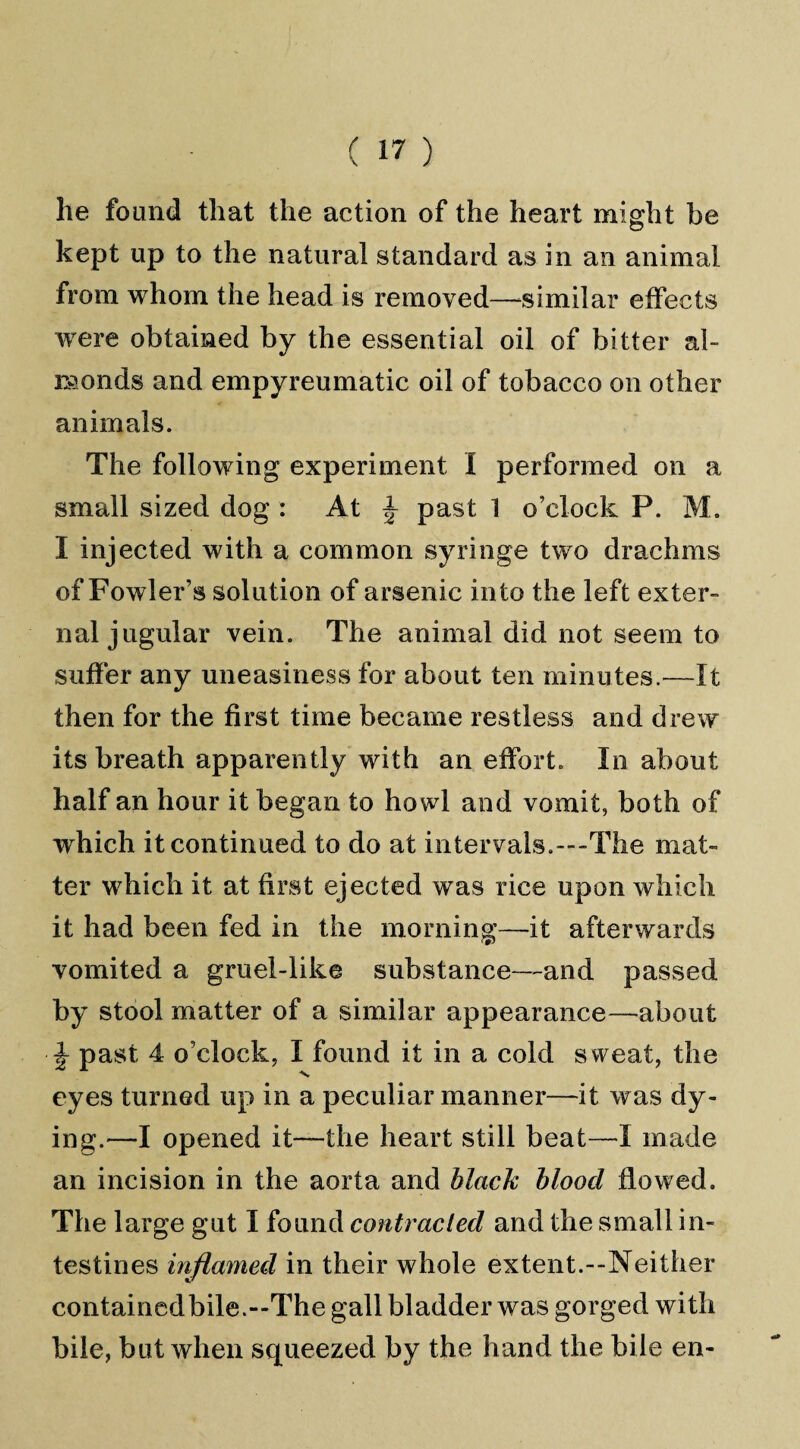 he found that the action of the heart might be kept up to the natural standard as in an animal from whom the head is removed—similar effects were obtained by the essential oil of bitter al¬ monds and empyreumatic oil of tobacco on other animals. The following experiment I performed on a small sized dog : At \ past 1 o’clock P. M. I injected with a common syringe two drachms of Fowler’s solution of arsenic into the left exter¬ nal jugular vein. The animal did not seem to suffer any uneasiness for about ten minutes.—It then for the first time became restless and drew its breath apparently with an effort. In about half an hour it began to howl and vomit, both of which it continued to do at intervals.---The mat¬ ter which it at first ejected was rice upon which it had been fed in the morning—it afterwards vomited a gruel-like substance—and passed by stool matter of a similar appearance—about ■ \ past 4 o’clock, I found it in a cold sweat, the eyes turned up in a peculiar manner—it was dy¬ ing.—I opened it—the heart still beat—I made an incision in the aorta and black blood flowed. The large gut I found contracted and the small in¬ testines inflamed in their whole extent.—Neither containedbile.—The gall bladder was gorged with bile, but when squeezed by the hand the bile en-