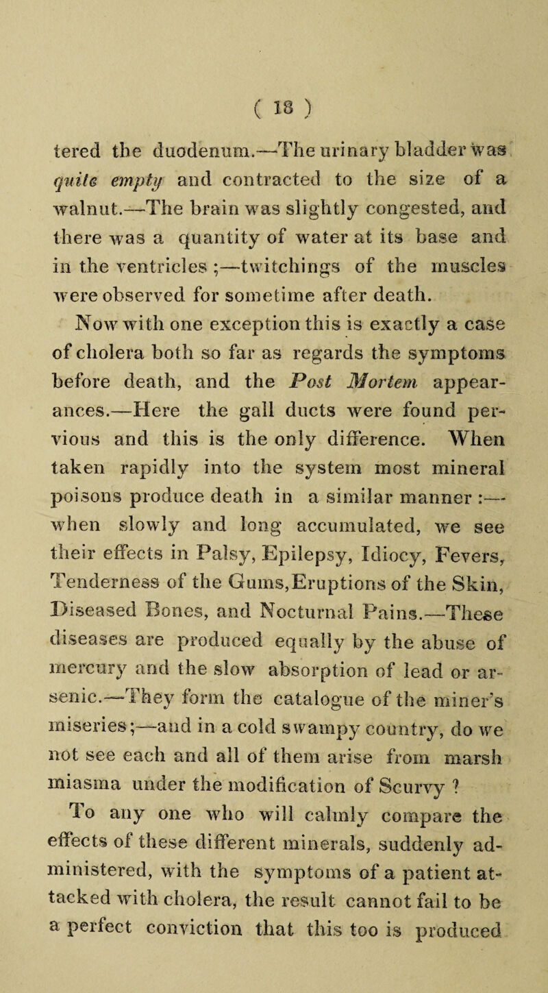 tered the duodenum.The urinary bladder was quite empty and contracted to the size of a walnut.—The brain was slightly congested, and there was a quantity of water at its base and in the ventricles Switchings of the muscles were observed for sometime after death. Now with one exception this is exactly a case of cholera both so far as regards the symptoms before death, and the Post Mortem appear¬ ances.—Here the gall ducts were found per¬ vious and this is the only difference. When taken rapidly into the system most mineral poisons produce death in a similar manner :— when slowly and long accumulated, we see their effects in Palsy, Epilepsy, Idiocy, Fevers, Tenderness of the Gums,Eruptions of the Skin, Diseased Bones, and Nocturnal Pains.—These diseases are produced equally by the abuse of mercury and the slow absorption of lead or ar¬ senic.—They form the catalogue of the miner’s miseries;—and in a cold swampy country, do we not see each and all of them arise from marsh miasma under the modification of Scurvy ? rl o any one who will calmly compare the effects of these different minerals, suddenly ad¬ ministered, with the symptoms of a patient at¬ tacked with cholera, the result cannot fail to be a perfect conviction that this too is produced