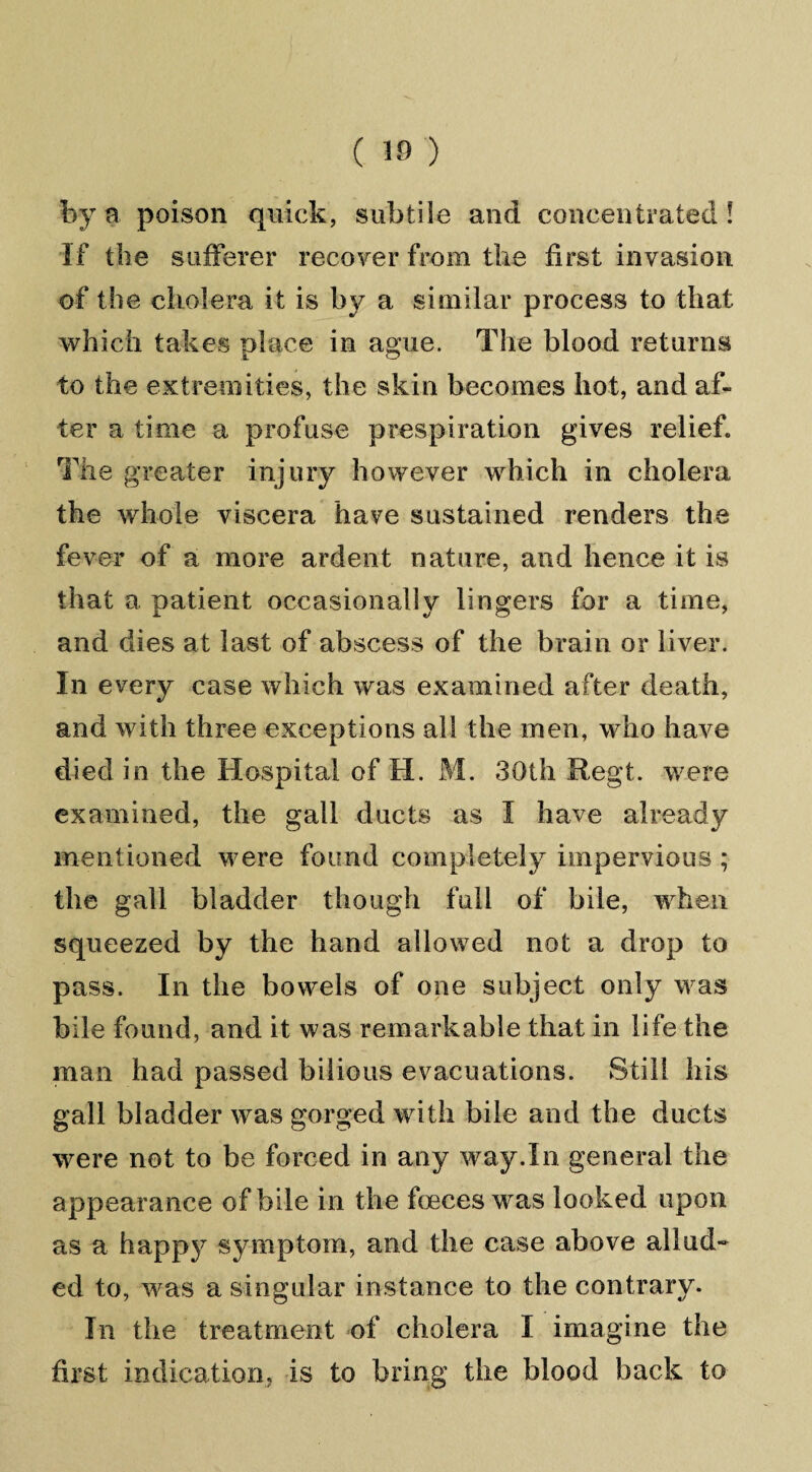 by a poison quick, subtile and concentrated! If the sufferer recover from the first invasion of the cholera it is by a similar process to that which takes place in ague. The blood returns to the extremities, the skin becomes hot, and af¬ ter a time a profuse prespiration gives relief. The greater injury however which in cholera the whole viscera have sustained renders the fever of a more ardent nature, and hence it is that a patient occasionally lingers for a time, and dies at last of abscess of the brain or liver. In every case which was examined after death, and with three exceptions all the men, who have died in the Hospital of H. M. 30th Regt. were examined, the gall ducts as I have already mentioned were found completely impervious ; the gall bladder though full of bile, when squeezed by the hand allowed not a drop to pass. In the bowels of one subject only was bile found, and it was remarkable that in life the man had passed bilious evacuations. Still his gall bladder was gorged with bile and the ducts were not to be forced in any way.In general the appearance of bile in the foeces was looked upon as a happy symptom, and the case above allud¬ ed to, was a singular instance to the contrary. In the treatment of cholera I imagine the first indication, is to bring the blood back to