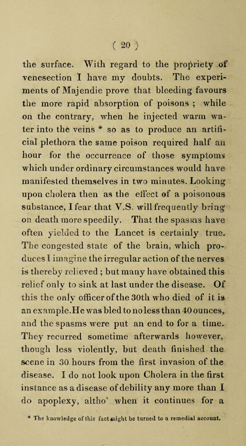 the surface. With regard to the propriety of venesection I have my doubts. The experi¬ ments of Majendie prove that bleeding favours the more rapid absorption of poisons ; while on the contrary, when he injected warm wa¬ ter into the veins * so as to produce an artifi¬ cial plethora the same poison required half an hour for the occurrence of those symptoms which under ordinary circumstances would have manifested themselves in two minutes. Looking upon cholera then as the effect of a poisonous substance* I fear that V.S. will frequently bring on death more speedily. That the spasms have often yielded to the Lancet is certainly true. The congested state of the brain, which pro¬ duces I imagine the irregular action of the nerves is thereby relieved ; but many have obtained this relief onlv to sink at last under the disease. Of 9/ this the onlv officer of the 30th who died of it is « an example.He was bled to no less than 40 ounces, and the spasms were put an end to for a time. They recurred sometime afterwards however, though less violently, but death finished the s-cene in 30 hours from the first invasion of the disease. I do not look upon Cholera in the first instance as a disease of debility any more than I do apoplexy, altho’ when it continues for a * The knowledge of this fact anight be turned to a remedial account.