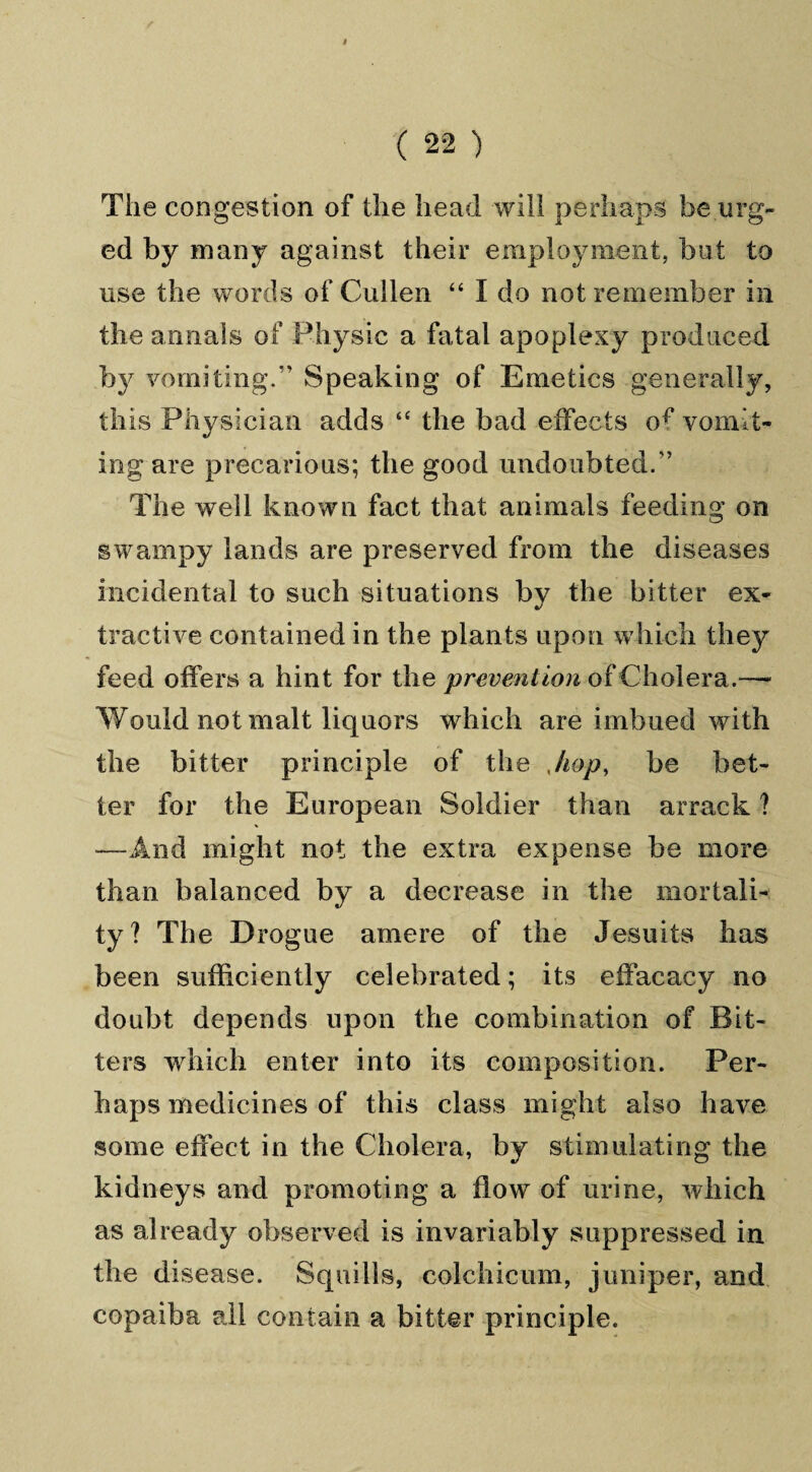 The congestion of the head will perhaps be urg¬ ed by many against their employment, but to use the words of Cullen “ I do not remember in the annals of Physic a fatal apoplexy produced by vomiting.'' Speaking of Emetics generally, this Physician adds “ the bad effects of vomit¬ ing are precarious; the good undoubted.'’ The well known fact that animals feeding on swampy lands are preserved from the diseases incidental to such situations by the bitter ex¬ tractive contained in the plants upon which they feed offers a hint for the prevention of Cholera.—- Would not malt liquors which are imbued with the bitter principle of the Jiop, be bet¬ ter for the European Soldier than arrack ? —And might not the extra expense be more than balanced by a decrease in the mortali¬ ty? The Drogue amere of the Jesuits has been sufficiently celebrated; its effacacy no doubt depends upon the combination of Bit¬ ters which enter into its composition. Per¬ haps medicines of this class might also have some effect in the Cholera, by stimulating the kidneys and promoting a flow of urine, which as already observed is invariably suppressed in the disease. Squills, colchicum, juniper, and copaiba all contain a bitter principle.