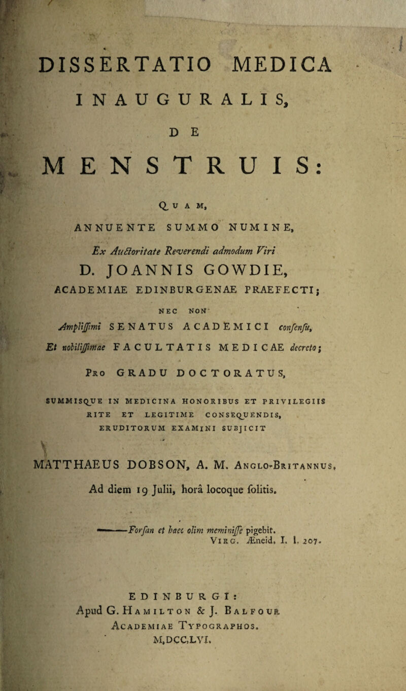 DISSERTATIO MEDICA i i INAUGURALIS, D E MENSTRUIS: Q, U A M, ANNUENTE SUMMO NUMINE, Ex Auctoritate Reverendi admodum Viri D. JOANNIS GOWDIE, ACADEMIAE EDINBURGENAE PRAEFECTI) NEC NON' AmpVtjfimi SENATUS ACADEMICI confenfu. Et nobilijjimae FACULTATIS MEDICAE decreto; Pro GRADU DOCTORATUS, SVMMI SQ_UE IN MEDICINA HONORIBUS ET PRIVILEGIIS RITE ET LEGITIME C O N S EQ_U E N D I S, ERUDITORUM EXAMINI SUBJICIT . -J V ‘ MATTHAEUS DOBSON, A. M. Anglo-Britannus Ad diem 19 Julii, hora locoque folitis. Farfari et haec oJim memlniffe pigebit. Virg. JEneid, I. I. 207. EDINBURGI: Apud G. H A M I L T O N & J. Balfour Academiae Typographos. M,DCC,LYI.