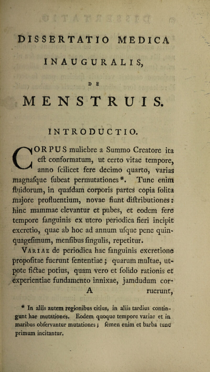 x INAUGURALIS, D E MENSTRUIS. INTRODUCTIO. CORPUS muliebre a Summo Creatore ita eft conformatum, ut certo vitae tempore, anno fcilicet fere decimo quarto, varias magnafque fubeat permutationes*. Tunc enim fluidorum, in quafdam corporis partes copia folita majore profluentium, novae fiunt diftributiones s hinc mammae elevantur et pubes, et eodem fere tempore fanguinis ex utero periodica fieri incipit excretio, quae ab hoc ad annum ufque pene quin-» quagefimum, menfibus fingulis, repetitur. Variae de periodica hac fanguinis excretione propofitae fuerunt fententiae; quarum multae, ut- pote fidtae potius, quam vero et folido rationis et experientiae fundamento innixae, jamdudum cor- A ruerunt, * In aliis autem regionibus citius, in aliis tardius contin¬ gunt hae mutationes. Eodem quoque tempore variae et ia maribus obferyantur mutationes; femen enim et barba tunc primum incitantur»