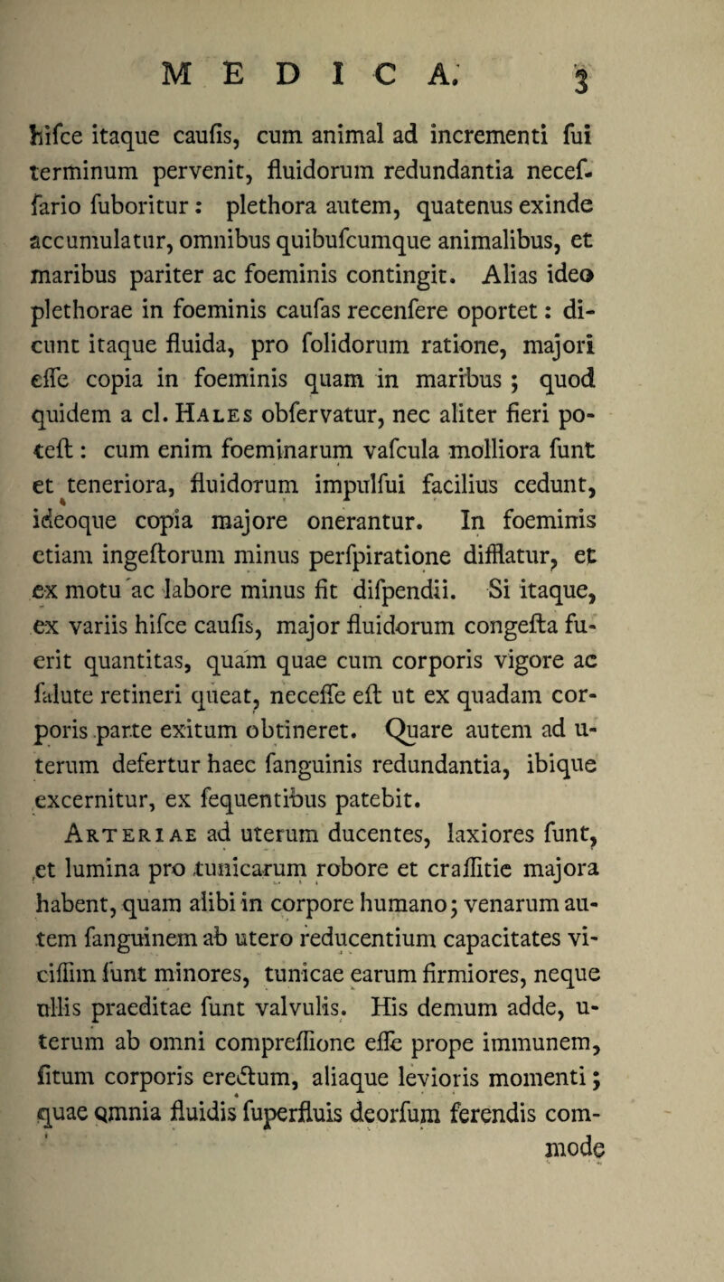 hifce itaque caufis, cum animal ad incrementi fui terminum pervenit, fluidorum redundantia necef- fario fuboritur: plethora autem, quatenus exinde accumulatur, omnibus quibufcumque animalibus, et maribus pariter ac foeminis contingit. Alias ideo plethorae in foeminis caufas recenfere oportet: di¬ cunt itaque fluida, pro folidorum ratione, majori effe copia in foeminis quam in maribus ; quod quidem a cl. Hales obfervatur, nec aliter fieri po- tefl:: cum enim foeminarum vafcula molliora funt et ^teneriora, fluidorum impulfui facilius cedunt, ideoque copia majore onerantur. In foeminis etiam ingeftorum minus perfpiratione difflatur, et ex motu ac labore minus fit difpendii. Si itaque, ex variis hifce caufis, major fluidorum congefta fu¬ erit quantitas, quam quae cum corporis vigore ac falute retineri queat, neceffe efl: ut ex quadam cor¬ poris parte exitum obtineret. Quare autem ad u- terum defertur haec fanguinis redundantia, ibique excernitur, ex fequentibus patebit. Arteriae ad uterum ducentes, laxiores funt, ,et lumina pro tunicarum robore et craflitie majora habent, quam alibi in corpore humano; venarum au¬ tem fanguinem ab utero reducentium capacitates vi- ciffim funt minores, tunicae earum firmiores, neque ullis praeditae funt valvulis. His demum adde, u- terum ab omni compreflione efle prope immunem, fitum corporis eredlum, aliaque levioris momenti; quae Qmnia fluidis fuperfluis deorfum ferendis com¬ mode