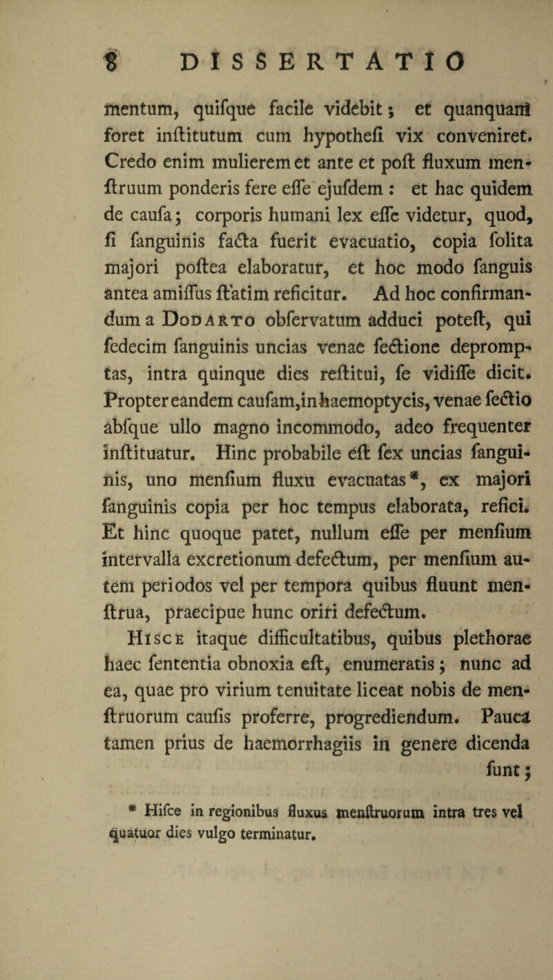 mentum, quifque facile videbit; et quanquani foret inftitutum cum hypothell vix conveniret. Credo enim mulierem et ante et poft fluxum men- flruum ponderis fere efle ejufdem : et hac quidem de caufa; corporis humani lex efle videtur, quod, fi fanguinis fadta fuerit evacuatio, copia folita majori poflea elaboratur, et hoc modo fanguis antea amifllis ftatim reficitur. Ad hoc confirman- duma Dodarto obfervatum adduci potefl, qui fedecim fanguinis uncias venae fedtionc depromp¬ tas, intra quinque dies reftitui, fe vidifle dicit. Propter eandem caufam,inhaemoptycis, venae fe&io abfque ullo magno incommodo, adeo frequenter infli tuatur. Hinc probabile eft fex uncias fangui¬ nis, uno menfium fluxu evacuatas*, ex majori fanguinis copia per hoc tempus elaborata, refici. Et hinc quoque patet, nullum efle per menfium intervalla excretionum defedlum, per menfium au¬ tem periodos vel per tempora quibus fluunt men- ftrua, praecipue hunc oriri defedtum. Hi sce itaque difficultatibus, quibus plethorae haec fententia obnoxia eft, enumeratis; nunc ad ea, quae pro virium tenuitate liceat nobis de men- ftruorum caufis proferre, progrediendum. Pauca tamen prius de haemorrhagiis in genere dicenda funt; * Hifce in regionibus fluxus menftruorum intra tres vel qua-tuor dies vulgo terminatur.