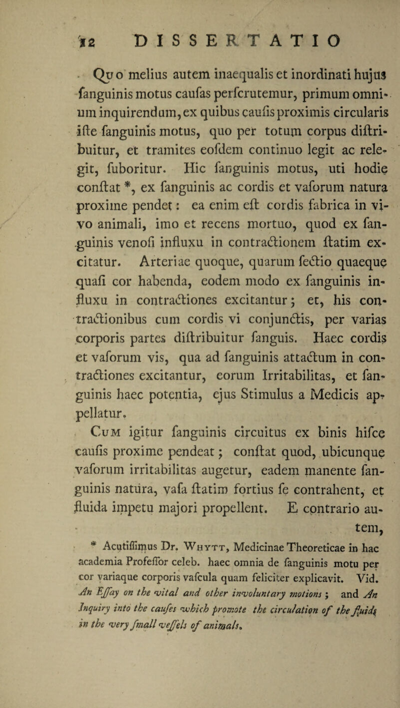 • Qpo melius autem inaequalis et inordinati hujus fanguinis motus caufas perfcrutemur, primum omni¬ um inquirendum,ex quibus caulis proximis circularis ifte fanguinis motus, quo per totum corpus diflri- buitur, et tramites eofdem continuo legit ac rele¬ git, fuboritur. Hic fanguinis motus, uti hodie conflat *, ex fanguinis ac cordis et vaforum natura proxime pendet: ea enim efl cordis fabrica in vi¬ vo animali, imo et recens mortuo, quod ex fan¬ guinis venofi influxu in contradionem ftatim ex¬ citatur. Arteriae quoque, quarum fedio quaeque quafi cor habenda, eodem modo ex fanguinis in¬ fluxu in contradiones excitantur; et, his con¬ tradi onibus cum cordis vi conjundis, per varias corporis partes diflribuitur fanguis. Haec cordis et vaforum vis, qua ad fanguinis attadum in con- tradiones excitantur, eorum Irritabilitas, et fan¬ guinis haec potentia, ejus Stimulus a Medicis ap? pellatur. Cum igitur fanguinis circuitus ex binis hifce caufis proxime pendeat; conflat quod, ubicunque vaforum irritabilitas augetur, eadem manente fan¬ guinis natura, vafa flatim fortius fe contrahent, et fluida impetu majori propellent. E contrario au¬ tem, * Acutifliipus Dr. Whytt, Medicinae Theoreticae in hac academia ProfefTor celeb. haec omnia de fanguinis motu per cor variaque corporis vafcula quam feliciter explicavit. Vid. An EJfay on the njital and other innjoluntary motions j and An Jnquiry into the caufes 'wbicb promote the circulation of the fuid$ in the <very fmall 'vejfeh of animals*