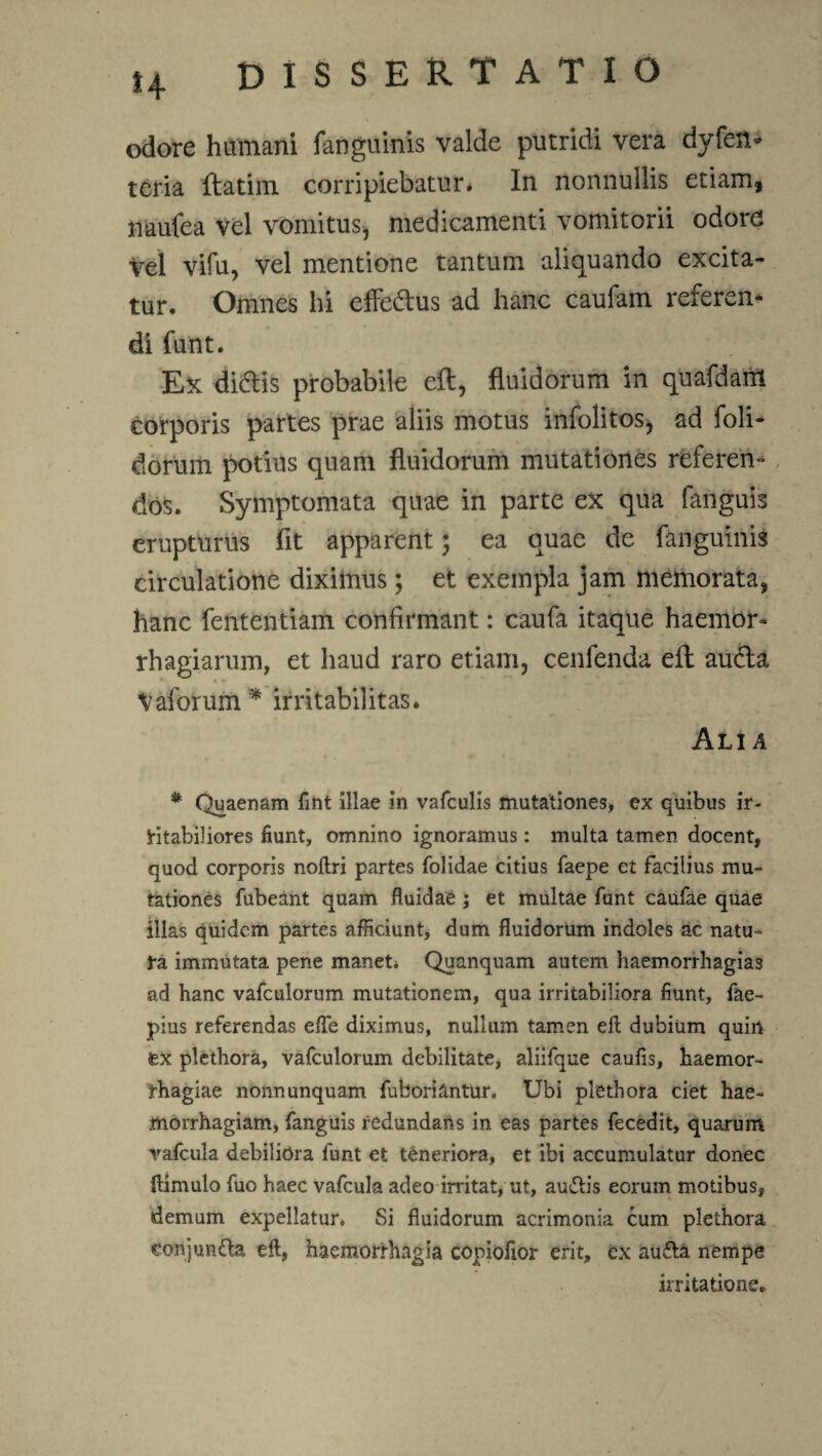 odore humani fanguinis valde putridi vera dyfen» teria flatim corripiebatur* In nonnullis etiam, naufea vel vomitus, medicamenti vomitorii odore vel vifu, vel mentione tantum aliquando excita¬ tur. Omnes hi effe&us ad hanc caufam referen* di funt. Ex didlis probabile eft, fluidorum in quafdam corporis partes prae aliis motus infolitos, ad foli- dorum potius quam fluidorum mutationes referen¬ dos. Symptomata quae in parte ex qua fanguis erupturus fit apparent; ea quae de fanguinis circulatione diximus; et exempla jam memorata, hanc fententiam confirmant: caufa itaque haemor- rhagiarum, et haud raro etiam, cenfenda eft audla Vaforum * irritabilitas. Alia * Quaenam fint illae in vafculis mutationes, ex quibus ir¬ ritabiliores fiunt, omnino ignoramus: multa tamen docent, quod corporis noftri partes (olidae citius faepe et facilius mu¬ tationes fubeant quam fluidae; et multae funt caufae quae illas quidem partes afficiunt, dum fluidorum indoles ac natu¬ ra immutata pene manet* Quanquam autem haemorrhagias ad hanc vafculorum mutationem, qua irritabiliora fiunt, fae- pius referendas efle diximus, nullum tamen eft dubium quiri tx plethora, vafculorum debilitate, aliifque caufis, haemor¬ rhagiae nonnunquam fubori&ntur. Ubi plethora ciet hae¬ morrhagiam, fanguis redundans in eas partes fecedit, quarum vafcula debiliora funt et teneriora, et ibi accumulatur donec ftimulo fuo haec vafcula adeo irritat, ut, auftis eorum motibus, demum expellatur. Si fluidorum acrimonia cum plethora eonjun&a eft, haemorrhagia copiofior erit, cx au£ta nempe irritatione.