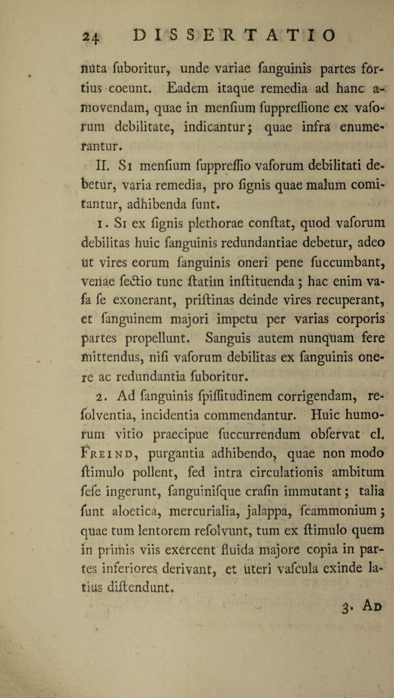 nuta fuboritur, unde variae fanguinis partes for¬ tius coeunt. Eadem itaque remedia ad hanc a- movendam, quae in menfium fuppreflione ex vafo- rum debilitate, indicantur; quae infra enume¬ rantur. II. Si mendum fuppreffio vaforum debilitati de¬ betur, varia remedia, pro fignis quae malum comi¬ tantur, adhibenda funt. 1. Si ex fignis plethorae conflat, quod vaforum debilitas huic fanguinis redundantiae debetur, adeo ut vires eorum fanguinis oneri pene fuccumbant, venae fedlio tunc flatim inflituenda ; hac enim va- fa fe exonerant, priflinas deinde vires recuperant, et fanguinem majori impetu per varias corporis partes propellunt. Sanguis autem nunquam fere mittendus, nifi vaforum debilitas ex fanguinis one¬ re ac redundantia fuboritur. 2. Ad fanguinis fpiflitudinem corrigendam, re- folventia, incidentia commendantur. Huic humo- - rum vitio praecipue fuccurrendum obfervat cl. Freind, purgantia adhibendo, quae non modo flimulo pollent, fed intra circulationis ambitum fele ingerunt, fanguinifque crafin immutant; talia funt aloetica, mercurialia, jalappa, fcammonium; quae tum lentorem refolvunt, tum ex flimulo quem in primis viis exercent fluida majore copia in par¬ tes inferiores derivant, et uteri vafcula exinde la¬ tius diflendunto 3. Ad