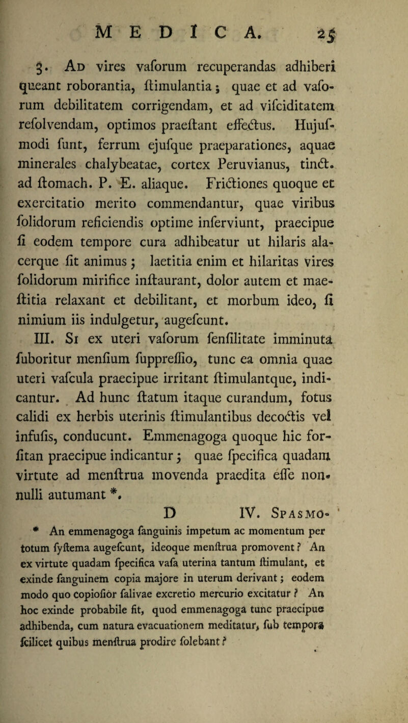 MEDICA. 2$ 3. Ad vires vaforum recuperandas adhiberi queant roborantia, flimulantia; quae et ad vafo¬ rum debilitatem corrigendam, et ad vifciditatem refolvendam, optimos praedant effedlus. Hujuf- modi furit, ferrum ejufque praeparationes, aquae minerales chalybeatae, cortex Peruvianus, tindl. ad flomach. P. E. aliaque. Fri&iones quoque et exercitatio merito commendantur, quae viribus folidorum reficiendis optime inferviunt, praecipue fi eodem tempore cura adhibeatur ut hilaris ala- cerque fit animus ; laetitia enim et hilaritas vires folidorum mirifice inflaurant, dolor autem et mae- flitia relaxant et debilitant, et morbum ideo, fi nimium iis indulgetur, augefcunt. III. Si ex uteri vaforum fenfilitate imminuta fuboritur menfium fuppreflio, tunc ea omnia quae uteri vafcula praecipue irritant flimulantque, indi¬ cantur. Ad hunc flatum itaque curandum, fotus calidi ex herbis uterinis flimulantibus decodlis vel infulis, conducunt. Emmenagoga quoque hic for- fitan praecipue indicantur 5 quae fpecifica quadam virtute ad menflrua movenda praedita effe non¬ nulli autumant *. D IV. Spasmo- * An emmenagoga fanguinis impetum ac momentum per totum fyftema augefcunt, ideoque menftrua promoventAn ex virtute quadam fpecifica vafa uterina tantum ftimulant, et exinde fanguinem copia majore in uterum derivant; eodem modo quo copiofior falivae excretio mercurio excitaturAn hoc exinde probabile fit, quod emmenagoga tunc praecipue adhibenda, cum natura evacuationem meditatur, fub tempora fcilicet quibus menftrua prodire folebant?