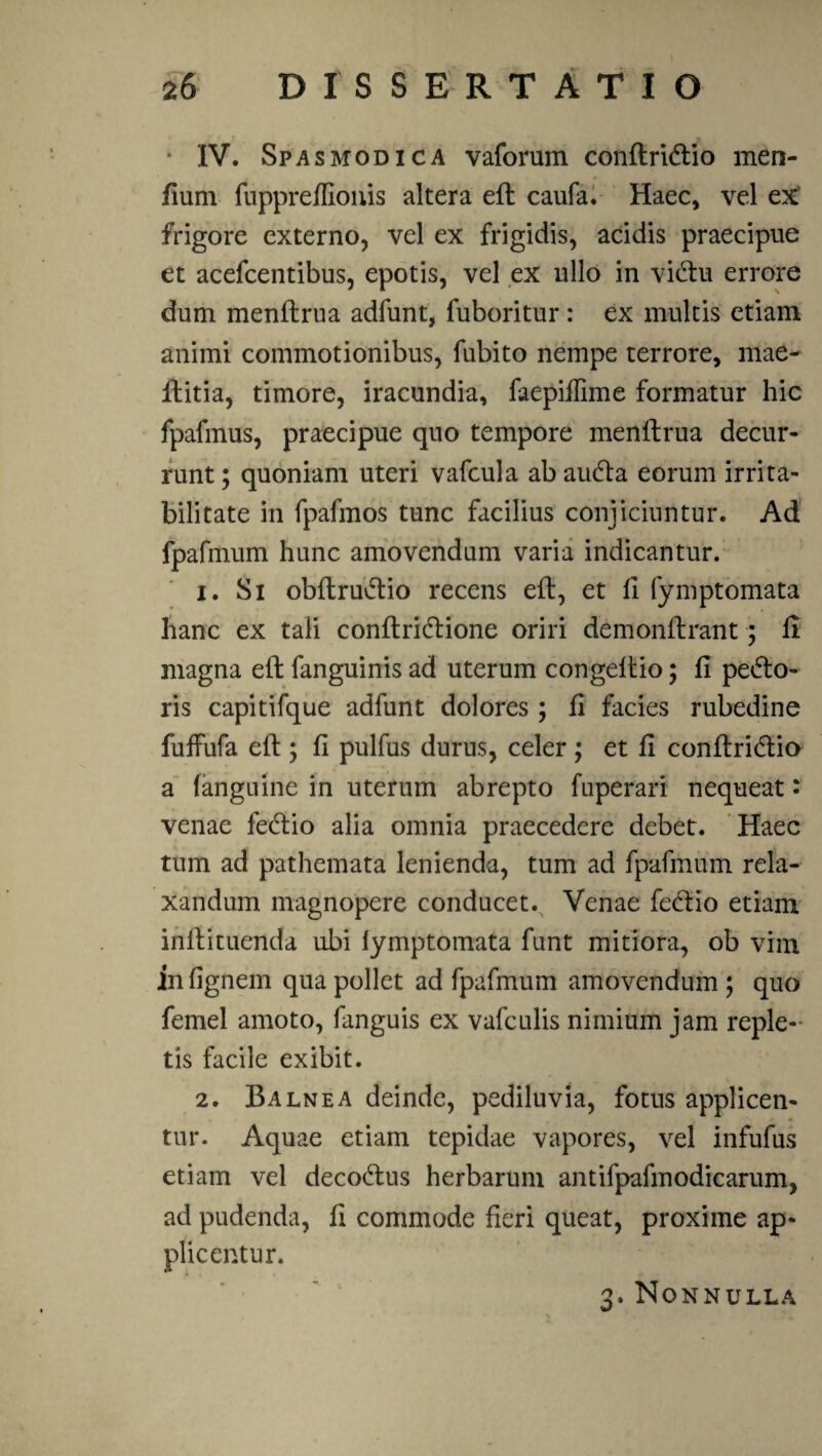 • IV. Spasmodica vaforum conftriCtio men- fium fuppreffionis altera eft caufa. Haec, vel ex frigore externo, vel ex frigidis, acidis praecipue et acefcentibus, epotis, vel ex ullo in viCtu errore dum menftrua adfunt, fuboritur: ex multis etiam animi commotionibus, fubito nempe terrore, mae- flitia, timore, iracundia, faepiflime formatur hic fpafmus, praecipue quo tempore menftrua decur¬ runt ; quoniam uteri vafcula ab auCta eorum irrita¬ bilitate in fpafmos tunc facilius conjiciuntur. Ad fpafmum hunc amovendum varia indicantur. 1. Si obftruCtio recens efl, et fi fymptomata hanc ex tali conftridtione oriri demonflrant; fi magna efl fanguinis ad uterum congeltio; fi pecto¬ ris capitifque adfunt dolores; fi facies rubedine fuffufa eft; fi pulfus durus, celer; et fi conftridtio a (anguine in uterum abrepto fuperari nequeat: venae leCtio alia omnia praecedere debet. Haec tum ad pathemata lenienda, tum ad fpafmum rela¬ xandum magnopere conducet. Venae feCtio etiam initituenda ubi lymptomata funt mitiora, ob vim in fignem qua pollet ad fpafmum amovendum ; quo femel amoto, fanguis ex vafculis nimium jam reple¬ tis facile exibit. 2. Balnea deinde, pediluvia, fotus applicen- * tur. Aquae etiam tepidae vapores, vel infufus etiam vel decoCtus herbarum antifpafmodicarum, ad pudenda, fi commode fieri queat, proxime ap¬ plicentur. 3. Nonnulla