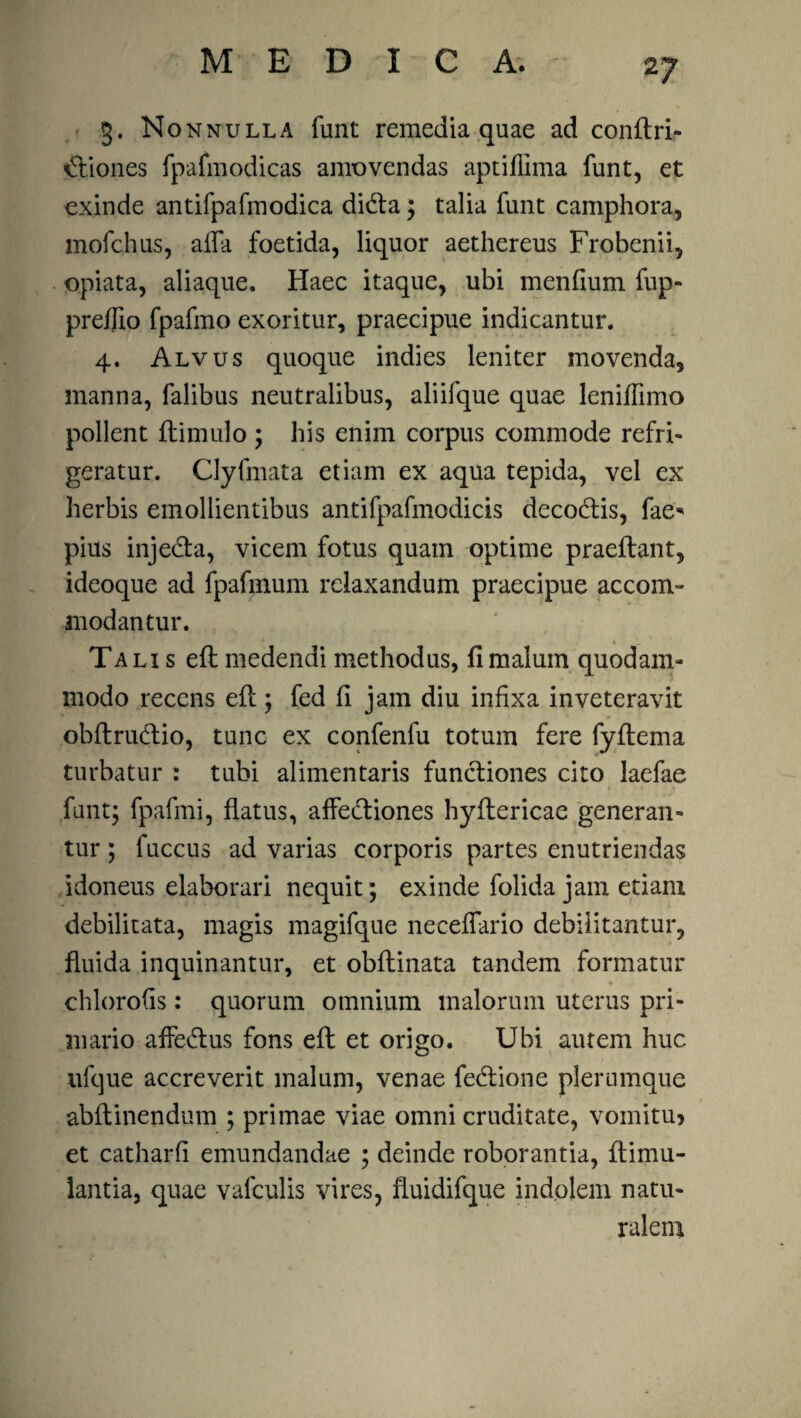 3. Nonnulla funt remedia quae ad conftri- €tiones fpafmodicas amovendas aptiflima funt, et exinde antifpafmodica dkfta; talia funt camphora, mofchus, aifa foetida, liquor aethereus Frobenii, opiata, aliaque. Haec itaque, ubi menfium fup- preflio fpafmo exoritur, praecipue indicantur. 4. Alvus quoque indies leniter movenda, manna, falibus neutralibus, aliifque quae leniffimo pollent ftimulo ; his enim corpus commode refri¬ geratur. Clyfmata etiam ex aqua tepida, vel ex herbis emollientibus antifpafmodicis decodtis, fae* pius injedta, vicem fotus quam optime praeftant, ideoque ad fpafmum relaxandum praecipue accom¬ modantur. Tali s eft medendi methodus, fi malum quodam¬ modo recens eft; fed fi jam diu infixa inveteravit obftrudtio, tunc ex confenfu totum fere fyftema turbatur : tubi alimentaris functiones cito laefae funt; fpafmi, flatus, affedtiones hyftericae generan¬ tur ; fuccus ad varias corporis partes enutriendas idoneus elaborari nequit; exinde folida jam etiam debilitata, magis magifque neceffario debilitantur, fluida inquinantur, et obftinata tandem formatur chlorofis: quorum omnium malorum uterus pri¬ mario affedtus fons eft et origo. Ubi autem huc ufque accreverit malum, venae fe&ione plerumque abftinendum ; primae viae omni cruditate, vomitu? et catharfi emundandae ; deinde roborantia, ftimu- lantia, quae vafculis vires, fluidifque indolem natu¬ ralem