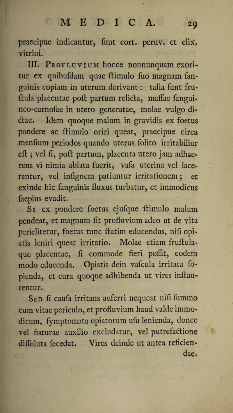 praecipue indicantur, funt cort. peruv. et elix, vitriol. III. Profluvium hocce nonnunquam exori¬ tur ex quibufdam quae (limulo fuo magnam fan- guinis copiam in uterum derivant: talia funt fru- (lula placentae poli partum relidla, maflae fangui- neo-carnofae in utero generatae, molae vulgo di¬ ctae. Idem quoque malum in gravidis ex foetus pondere ac (limulo oriri queat, praecipue circa menfium periodos quando uterus folito irritabilior e(l; vel (i, po(l partum, placenta utero jam adhae¬ rens vi nimia ablata fuerit, vafa uterina vel lace¬ rantur, vel infignem patiuntur irritationem; et exinde hic fanguinis (luxus turbatur, et immodicus faepius evadit. Si ex pondere foetus ejufque (limulo malum pendeat, et magnum (it profluvium adeo ut de vita periclitetur, foetus tunc (latim educendus, nifi opi- atis leniri queat irritatio. Molae etiam fruilula- que placentae, (i commode fieri poflit, eodem modo educenda. Opiatis dein vafcula irritata fo- pienda, et cura quoque adhibenda ut vires inflau- rentur. Sed fi caufa irritans auferri nequeat nifi fummo cum vitae periculo, et profluvium haud valde immo¬ dicum, fymptomata opiatorum ufu lenienda, donec vel naturae auxilio excludatur, vel putrefadlione diffoluta fecedat. Vires deinde ut antea reficien¬ dae.