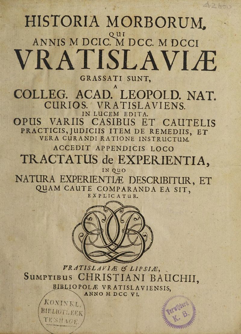 HISTORIA MORBORUM, J ANNIS M DCIC.) M DCC. M DCCI VRATISLAVLE uc dh SUNT, .COLLEG. ACAD. LEOPOI D. NAT. . CURIOS. VRATISLAVIENS. N LUCEM EDITA. OPUS VARIIS CASIBUS ET. CAUTELIS PRACTICIS, JUDICIIS ITEM DE REMEDIIS, ET | VERA CÜRANDI RATIONE INSTRUCTUM. ACCEDIT APPENDICIS LOCO TRACTATUS de EXPERIENTIA, PVRAÁATISLAVIZE €$ LIPSIA, . SuMPrTIBus CHRISTIANI BAUCHII, BIBLIOPOLJ;E VRATISLAVIENSIS, MT w^ Mr