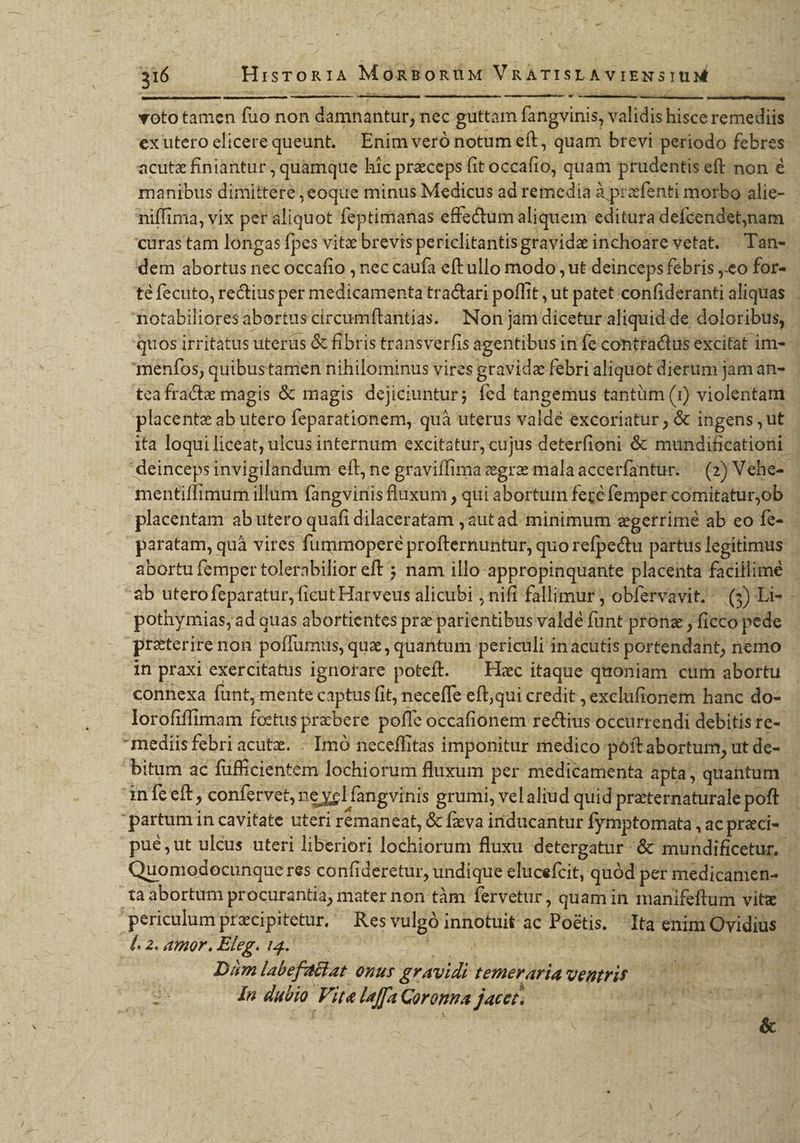 TY y 316 HisTOR1A MoRnBoRüM VRATISLAVIENSIUM &amp; 2 ERAPY d vototamen fuo non damnantur, nec guttam fangvinis, validis hisce reise ex utero elicerequeunt, Enim veró notum eft, quam brevi periodo febres acuta finiantur, quamque hic praeceps fit occafio, quam prudentis eft: non é manibus dimittere ,eoque minus Medicus ad remedia à przfenti morbo alie- - niffima, vix per aliquot feptimanas effectum aliquem edituradefcendet,nam curas tam longas fpes vite brevis periclitantisgravide inchoare vetat. ^ Tan- dem abortus nec occafio , nec caufa eftullo modo , ut deinceps febris eo for- té fecuto, rectius per medicamenta tractari poffit, It , ut patet confideranti aliquas. notabilioresabortuscircumftantias. Non jam dicet aliquid de doloribus, quos irritatus uterus &amp; fibris transverfis agentibus in fe contractus excitat im-- meníos, quibus tamen nihilominus vires gravida febri aliquot dierum jam an- . tca fracte magis &amp; magis dejiciuntur ; fed tangemus tantüm (1) violentam placentz ab utero feparationem, quà uterus valdé excoriatur ; &amp; ingens; ut ita loqui liceat; ulcus internum excitatur, cujus deterfioni &amp; mundificationi: deinceps invigilandum eft, ne graviffima egre mala accerfantür. (2) Vehe-- | mentiffimum illum fangvinis fluxum , qui abortum fegé femper comitatur, ob | placentam ab utero quafi dilaceratam ,autad. minimum egerrimé ab eo fe- paratam, quà vires fummopere próRerkutiln quo refpe&amp;tu partus legitimus abortu femper tolerabilior eft 5 nam illo appropinquante placenta facillimé | ab uterofeparatur, GLUERHU C alicubi , nifi fallimur , obfervavit.- (5) Li- - potiymias, ad quas abortientes prz páriéntibus valde funt pronz,ficcopede | preterire non poffumus, qua, quantum periculi i in ácütis portendant, nemo . in praxi exercitatus ignorare poteft. ^ Hac itaque quoniam cum abortu connexa funt, mente captus fit, neceffe eft,qui credit ,exclufionem hanc do- - lorofiffimam fiiibd p poffe occafionem. detti occurrendi debitis re-- mediis febri acutz. . Imó neceffitas imponitur medico poft abortum, ut de- bitum ac füffcientém lochiorum fluxum per medicamenta apta, quantum. infeeft , confervet, ne ycl | fangvinis grumi, velaliud quid przternaturale poft | partum in cavitate uteri remaneat, &amp; fva iriducantur Ífymptomata , ac praci-- pué,ut ulcus uteri liberiori 16!gtdid fluxu detergatur &amp; mundificetur, | Quomodocunque res confideretur, undique elucefcit, quód per medicamen- ta abortum procurantia, mater non tàm fervetur , quam in manifeftum. vite | periculum pracipitetur. Res vulgó innotuit ac Poé&amp;tis. Ita enim Ovidius | Í. 2. amor. Eleg. 14. p Dim labefachat onus dolos temeraria ventris In dubio. Pita laffa Corona jacet.