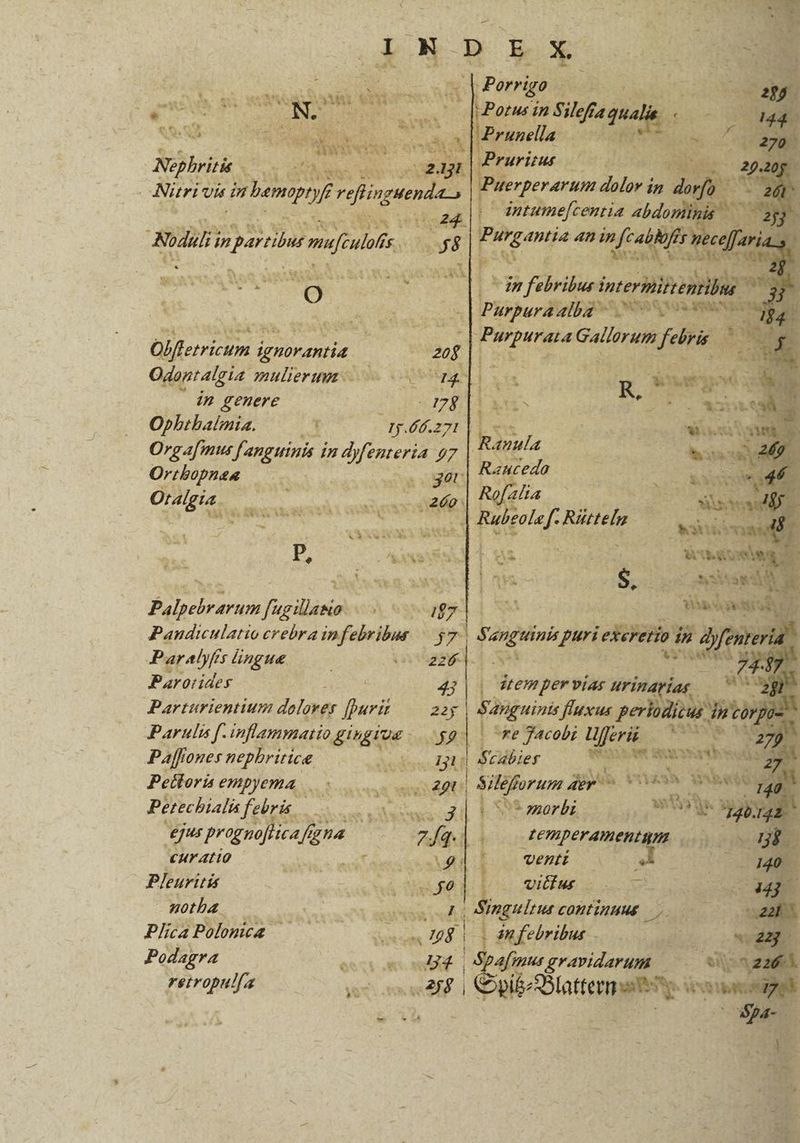 oM enia PUN L5 SQVVis p er [» fy Cv Au xs 2 Nephritis COPPA | Nüri Us arbem dies | 24. o^ SA C YN Bodl ;n prin men ulofts. f ^ 5s &amp; [s] | Olfferricum i ignorantia. Odontalgia. omulieruz in genere Ophthalmia. Eg 27277 Orgafmus fanguinis i 7 Mfemere 97 Ortbopnea s get Oralgia. k inc! Y m M MU M NS P, - 1 2 Palpebrarum fugillano Pandiculatio crebra infebribus Paralyfts lingue Barorides | Parturientium dolorer fpuri lei 4j E TI Porrigo | T wii 4n pi s y Eo. 4n Bic 2 i dn febribus intermitte poa Pas 0f EE : Ez (t8 A Sae Sa UT Aat: Sy - NT SM : aiti M N Xenia A3 m * Masqniii  p Seng puri Leehibho dn ft un aula Ranceda Roflia Rubeole ds Rite. E d di A 4 | ais gr dtem per vias urinarías al EF Parulis rà inflammatio gngtos BI | re Jacobi Lferis ABMS 2747 Paffr ones nepbritice Mob dig $cdbier hio was 7 Petloris empyema 29b Sil&amp;forum dev ^ o PM Petechiali febris. dedu is [d V morbi c. N73 ejur Pragabenfgna. » eo TEmperamentam és e cur Atio f Ag4l . venti E Pleuritis e £e L. vilius | v uc NE woba ni E ! Singulens COMFIDHME ET 4 Plica Polonus | do dnfebribus - du Podagra ied Hd 4i afmus gravidarum ^ v zu 2 rerropulfa n Spib: E ons aca * X NS: d i4