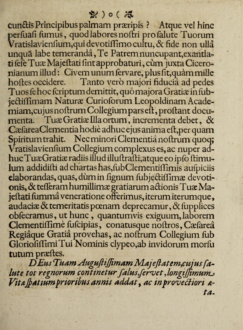 # ) O ( # eundis Principibus palmam praeripis ? Atque vel hinc perfuafi fumus, quod labores noftri profalute Tuorum Vratislavienfium,qui devotiffimo cultu, & fide non ulla unqua labe temeranda, Te Patrem nuncupant,exantla¬ ti fefe Tuae Majeftati fint approbaturi, cum juxta Cicero¬ nianum illud: Civem unum iervare, plus fit,quam mille hoftes occidere. Tanto vero majori fiducia ad pedes Tuos fe hoc feriptum demittit, quo majora Gratiae in fub- je&iffimam Naturae Curioforum Leopoldinam Acade¬ miam,cujus noflrum Collegium pars eft,proftant docu¬ menta. Tuae Gratiae Illa ortum, incrementa debet, & CaeiareaClementia hodie adhuc ejus anima eft,per quam Spiritum trahit. Nec minori Clementia noftrum quoq; Vratislavienfium Collegium complexus es, ac nuper act- huc TuaeGratiae radiis illud illuftrafti,atque eo ipfo ftimu- lum addidifti ad chartas has,fubClementiflimis auipiciis elaborandas, quas, dum in fignum fubjecliffimae devoti¬ onis, & tefleram humillimae gratiarum actionis Tuae Ma¬ jeftati fumma veneratione offerimus, iterum iterumque, audaciae <St temeritatis poenam deprecamur, (St fupplices obiecramus, ut hunc , quantumvis exiguum, laborem Clementiftime lufcipias, conatusque noftros, Caeiarea Regiaque Gratia provehas, ac noftrum Collegium iiib GloriofiftlmiTui Nominis clypeo,ab invidorum morfu tutum praeftes. DEus Tuam AugufHJJimam Majefiatem-,cujus fa- lute tot regnorum continetur falusjervet, longijjimunu VitaJpatium prioribus annis addat, ac in provectiori a-