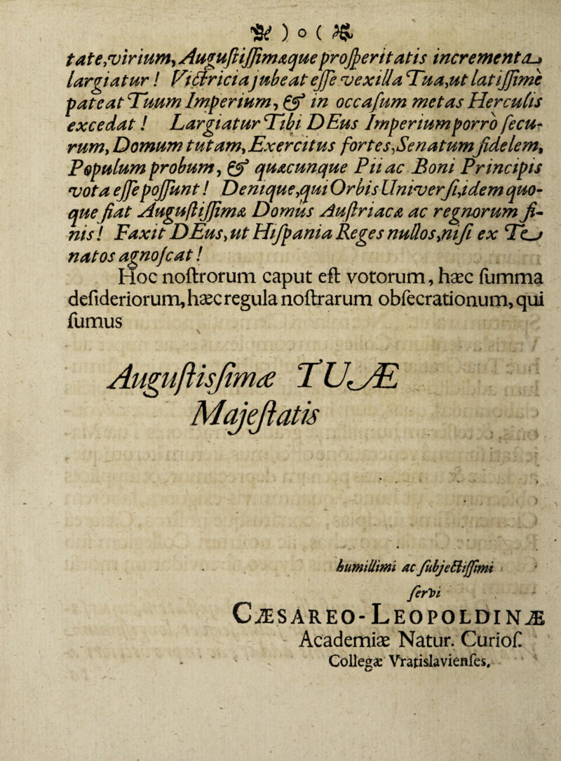 tat e,virium, Auguftifiim&queproceritatis incrementa._» largiatur! Vittriciajubeat ejje vexilla Tua,ut latijfime pateat Tuum Imperium, & in occafium metas Herculis excedat! Largiatur Tibi DEus Imperium porro fe eu¬ rum, Domum tutam,Exercitus fortes,Se natumfidelem, Populum probum, quacunque Pnac Boni Principis vota ejjepojjknt! Denique,qui Orbis Univerfi,idem quo¬ quefiat AugufliJJimA Domus Auftriaca ac regnorum fi¬ nis! Faxit DEus, ut Hifpania Reges nullos,nifi ex To natos agnofeat! Hoc noftrorum caput eft votorum, haec fumma defideriorum, haec regula noftrarum obfecrationum, qui fumus AugufUsfinue TU^/E Majejiatis humillimi nc /ubjeQiffimi ferhi CiESAREO-LEOPOLDINjE Academiae Natur. Curiof Collegae Vratislavienfes,