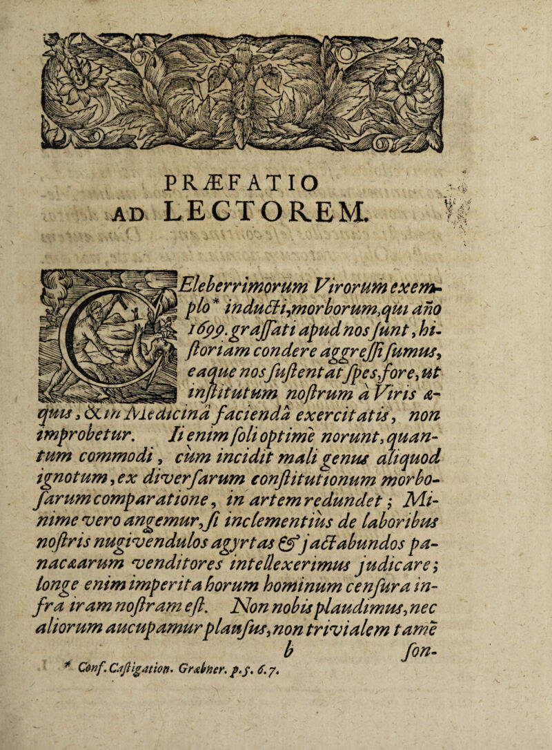 PRAEFATIO ad LECTOREM. rrimorum Virorum exem¬ plo * indutili,morborum,qui ano idpcf.gr affati apud nosfunt, hi- floriam condere aggreffifumus, eaque nosfuflentatfpesfore, ut inflitutum noflrum d Viris a- d facienda exercitatis, non improbetur. Ii enim foli optime norunt, quan¬ tum commodi, cum incidit mali genus aliquod ignotum,ex diverfarum conftitutionum morbo- farum comparatione, in artem redundet Mi¬ nime vero angemur,fi inclementius de laboribus noftris nugivendulos agyrtas &jactabundos pa¬ nacearum venditores intellexerimus judicare; longe enim imperita horum hominum cenfura in¬ fra iram noflram efl. Non nobis plaudimus, nec aliorum aucupamurplaufus, non trivialem tam e b fon- * Conf.Ciftigation' Grxbner, 6.7.