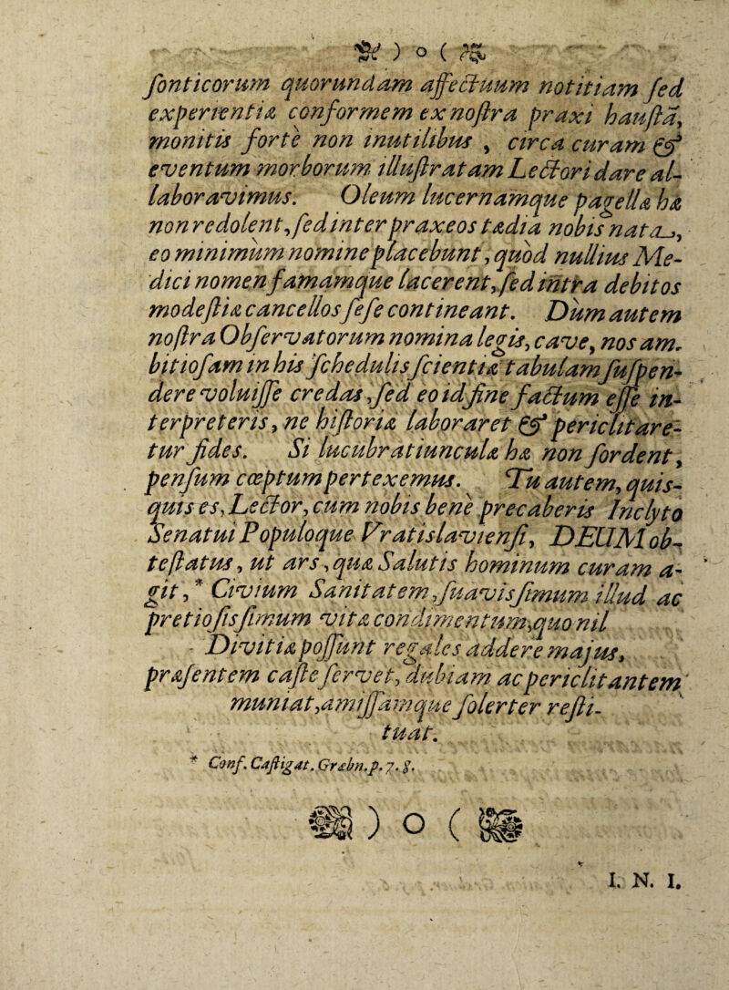 w) ° tM fiifiSf fonticorum quor undam affectuum notitiam Jed experientia conformem exnoflra praxi hanftd, monitis forte non inutilibus , circa curam eventum morborum, illuflratam LeBoridare al¬ labor avimus. Oleum lucernamque pagella ha non redolent fedinterpraxeos tadia nobis nat eo minimum nomine placebunt, quod nullim Me¬ dici nomen famamque lacerent, fedintra debitos modeftia cancellos fefe contineant. Dum autem noflra Obfervatorum nomina legis, cave, nos am. bitiofam in his fchedulis/cientia tabulam fufipen- dere voluijje credas ,fed eo id fine faBum effle in¬ terpreteris, ne hjflori a laboraret & periclitare¬ tur fides. Si lucubratiuncula ha non fordent penfum coeptum pertexemus. Eu autem, quis¬ quis es, LsBor, cum nobis bene precaberis Inclyto Senatui Populoque Eratislavienfi, DEUM ob- teflatus, ut ars,qua Salutis hominum curam a- gitfl Civium S,a. nit at em fu avis fimum illud ac pretiofisfimum vitacondi,mentum,quonil - Divitiapoffunt regales addere majus, prafentem cafl efervet, ‘dubiam ac periclitantem' muniat yamijfdm que folerter refti. tuat. * Conf. Cafligat. Grebn.p. 7. $.
