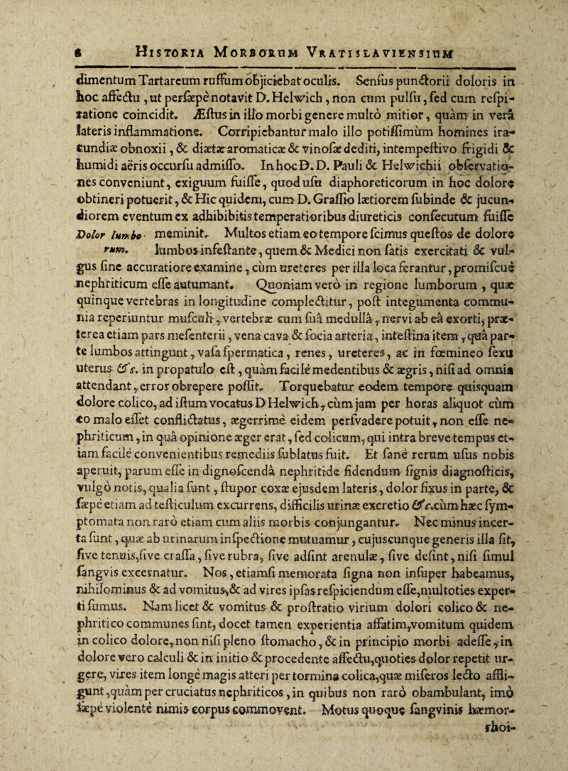 dimentum Tartareum ruffiirnobjickbatoculrs. Senius pundorii: doloris in hoc affedu , ut perffepdnotavit D.Helwich, non cum pulfu, fed cum refpi- tatione coincidit. iEftus in illo morbi genere multo mitior, quam in vera lateris inflammatione. Corripiebantur malo illo potiffimirm homines ira¬ cundiae obnoxii, & diaetae aromaticae & vinofk dediti, intempeffivo frigidi & humi di aeris occurfu admifTo. In hoc D. D. Pauli & Helwicbii obfervatio- nes conveniunt, exiguum fuiffe, quodufa diaphoreticorum in hoc dolore obtineri potuerit, & Hic quidem, cum D. Gralfio laetiorem fiibinde & jucun- diorem eventum cx adhibibitis temperatioribus diureticis confecutum fuiflc Dolor lumbo- meminit. Multos etiam eo tempore fcimus queftos de dolore rum. lumbos infeffante, quem & Medici non fatis exercitati & vul¬ gus fine accuratiore examine, ciim ureteres per illa loca ferantur, promifcud nephriticum effe autumant. Quoniam vero in regione lumborum , quae quinque vertebras in longitudine compleditur, poft integumenta commu¬ nia reperiuntur mufculivertebrae cum fu a medullanervi ab ea exorti, prx- terea etiam pars mefenterii, vena cava & focia arteria, intefHna item r qua par¬ te lumbosattingunt7vafafpermatica, renes, ureteres, ac in foemineo fexu uterus &r. in propatulo cft, quam facile medentibus & aegris, nili ad omnia attendant r error obrepere poffit. Torquebatur eodem tempore quisquam dolore colico, ad iftum vocatus D Helwich, cum jam per horas aliquot cum «omaloeffet confli datus, aegerrime eidem perfvadere potuit y non efle ne¬ phriticum , in qua opinione aeger erat, fed colicum, qui intra breve tempus et¬ iam facile convenientibus remediis fublatus fuit. Et fane rerum uflis nobis aperuit, parum effe in dignofeenda nephritide fidendum fignis diagnofticis, vulgo notis, qualia fiant , ftupor coxae ejusdem lateris, dolor fixus in parte, & faepe etiam ad tefficulum excurrens, difficilis urinae excretio &r.ciimhxc fym- ptomata non. raro etiam cum aliis morbis conjungantur. Nec minus incer¬ ta funt, quae ab urinarum infpedione mutuamur, cujuscunque generis illa fit, five tenuis,five craffa, five rubra, five adfint arenulae, five defint,nifi fimul fangvis excernatur. Nos, etiamfi memorata ligna non infuper habeamus, nihilominus & ad vomi.tus,& ad vires ipfas refpiciendum efle,multoties exper¬ ti farnus. Nam licet & vomitus & profiratio virium dolori colico & ne¬ phritico communes lint, docet tamen experientia affatim,vomitum quidem m colico dolore,nonnifipleno ftomacho,&in principio morbi adeffe,in. dolore vero calculi & in initio <5c procedente affedu,quoties dolor repetit ur¬ gere, vires item longe magis atteri per tormina colica,qux miferos ledo affli¬ gunt ,quam per cruciatus nephriticos, in quibus non raro obambulant, imd $kpe violente nimis eorpus commovent. Motus quoque fangvinis hxmor- fhoi-
