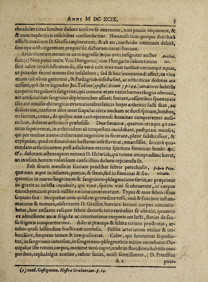 rhoidales circa lumbos dolore fcenfivofie exerentc-s, non paucis imponunt, Sc & cum nephriticis infuitibus confunduntur. Nonnullittimquoque diarrhaea afflidi auxilium D.Graffit implorarunt, •& ab eo, methodo continuis debita, fine ope adftringentium proprie fic didorum curati fuerunt. Ardiriticoru m numerus cum mgreflu m jus an ni infigniter audus ArthrU fiiit.(r) Non pauci enim Vini Hungarici^ciim Hungariae folumtotum tis. feie calce vivaiubilratum fit, illa vero calx viva non tantum corrumpit aquas, ut puteales ferme omnes fmt infalubres} fed&hoc incommodi affert, ut vina etiam calculum generent, & Podagricis infeflafint, ac arthriticos dolores ar* cedant,qua de re legendus }ac.To[lms(epJ}£>/Jtin*r //./44.) amatores habitus corporis turgidioris fangvinci,qui ineunte aetate variis haemorrhagiis obnoxii* aut artificialibus fangvinis depletionibus affueti fuerant,ceffantibus fpontaneis illis aut omiliis chirurgicis evacuationibus laticis hujus arthritici fadi funt, ac didicerunt, tenfivos illos inter fcapulas ckca nucham ac dorfifipinam,lumbos* os facrum, coxas., de quibus non raro ejusmodi homines conquerentes audi-* re licet, dolores arthriticis pracMflc. Dita: foerainae, quarum utraque 40 an¬ num fiipera verat, in arthritidem ea tempedateincidebant, podquam menfes, qui per multos annos creberrime negotium iis fecerant, plene fiubditiflent, & eryfipeias, quod ordinario eas hadenus infefta verat, cmanfifiet. In cura quo- rundam arthriticorum pod adhibitum externe fpiritum formicar. iumbr. &c. dolorem odeocopum notavitD. Helmch,qu* tamen ancepsadhucheret, an in udim horum volatilium caufia idius doloris rejicienda fit. Sub finem menfisin Icenam prodibat febris petechialis, f ^ peU„ quae non asque in infantes, pueros, & fenes,fed in foeminas & fre- ebialk. quentius in mares fangvineos Sc fangvineo-pblegmaticosdeviit,ac prseprimis iis gravis ac infeda incubuit, qui vino, fpiritu vini fe obruerant,ac corpus cacochymicum prava vidus ratione contraxerant. Typus <Sc mos febris idius fequens fuit: Incipiebat cum quadam gravedine tudi, imo & faucium inflam¬ matione & tumore,obfervante D. Gralfio, horrore leviori corpus concutie¬ batur, hoc cellante reliquo febris decurlutotoraroalius fe obtulit, quamvis cx admidione aurae frigidae ac commotione corporis aut ledi, datim de fen. Iu frigoris conquererentur. Aderat praeceps & lubita virium prodratio, ar* tubus quafl laditudine fradis aut contufis. Pullus arteriarum exilior & im¬ becillior, frequens tamen & inaequalis erat. Calor, qui horrorem fequeba- tur, infangvineis intenfior,in langvineo-phlegmaticis mitior cernebatur.Oc- cupabat ide totum corpus, maxime vero caput,unde in floridioris habitus cor¬ poribus, cephalalgia acutior,rubor faciei, oculi fcintillantes,( D.Preuflius A 2 puer- (#J conf. Caftigation. Nofir* Grxhncrian. p. 14,
