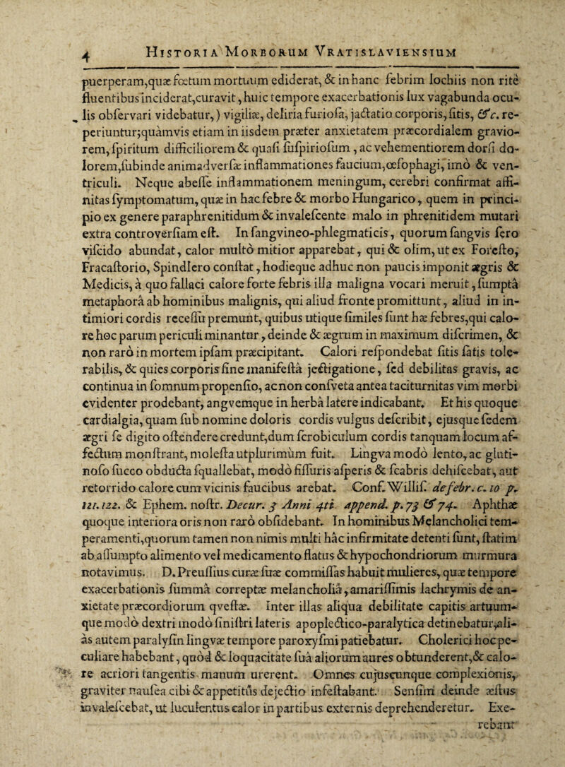 puerperam,quae: foetum mortuum ediderat, & in hanc febrim lochiis non rite fluentibus inciderat,curavit,huic tempore exacerbationis lux vagabunda ocu¬ lis obfervari videbatur,) vigiliae, deliria furiofa, ja&atio corporis,(itis, &c. re- periunturjquamvis etiam in iisdem praeter anxietatem praccordialem gravio¬ rem, fpiritum difficiliorem & quafi fufpiriofum, ac vebementiorem dorfi do¬ lorem,fubinde animadverfae inflammationes faucium,oefophagi, imo & ven¬ triculi. Neque abeffie inflammationem meningum, cerebri confirmat affi¬ nitas fymptomatum, quas in hac febre & morbo Hungarico, quem in princi¬ pio ex genere paraphrenitidum & invalefcente malo in phrenitidem mutari extra controverfiam efb. In fangvineo-phlegmaticis, quorum fangvis fero vifcido abundat, calor multo mitior apparebat, qui<3c olim,utex Foreffo, Fracaftorio, Spindlero conflat, hodieque adhuc non paucis imponit argris & Medicis, a quo fallaci calore forte febris illa maligna vocari meruit, fumpta metaphora ab hominibus malignis, qui aliud fronte promittunt, aliud in in¬ timiori cordis rcceffii premunt, quibus utique fimiles funt hae febres,qui calo¬ re hoc parum periculi minantur, deinde & aegrum in maximum difcrimen, <3c non raro in mortem ipfam praecipitant. Calori refpondebat fitis fatis tole* rabilis,<& quies corporis fine manife fla je&igatione, fcd debilitas gravis, ac continua in fomnum propenfio, ac non confveta antea taciturnitas vim morbi evidenter prodebant, angvemque in herba latere indicabant. Et his quoque cardialgia, quam fiib nomine doloris cordis vulgus deferibit, ejusque fedem aegri fe digito offendere credunt,dum fcrobiculum cordis tanquam locum af~ fedlnm monflrant, moleflautplurimum fuit. Lingva modo lento,ac gluti- nofo fucco obduela fquallebat, modo fiffuris afperis & fcabris dehifcebat, aut retorrido calore cum vicinis faucibus arebat. ConfiWillifi aefebr. r. io p* lu. 122. Ephem. noflr. Decur. y Anni 4ti. append. p. yj &74* Aphthae quoque interiora orisnon raro obfidebant. In hominibus Melancholici tem¬ peramenti,quorum tamen non nimis multi hac infirmitate detenti funt, flatim ab afiumpto alimento vel medicamento flatus & hypochondriorum murmura notavimus. D. Preuffius curae fuae commiffas habuit mulieres, quae tempore exacerbationis fumma correptae melancholia,amariffimis lachrymis de an¬ xietate praecordiorum qveftae. Inter illas aliqua debilitate capitis artuum¬ que modo dextri modo finiflri lateris apople&ico-paralytica detinebatm>ali- as autem paralyfinlingvae tempore paroxyfmi patiebatur. Cholericihocpe- culiare habebant, quod 6c loquacitate fua aliorum aures obtunderent,& calo¬ re acriori tangentis manum urerent. Omnes cujusctmque complexionis, graviter naufea cibi-& appetitus dejedlio infeflabant.1 Senfim deinde as ibis invakfcehat, ut luculentus calor in partibus externis deprehenderetur. Exe- rebatif