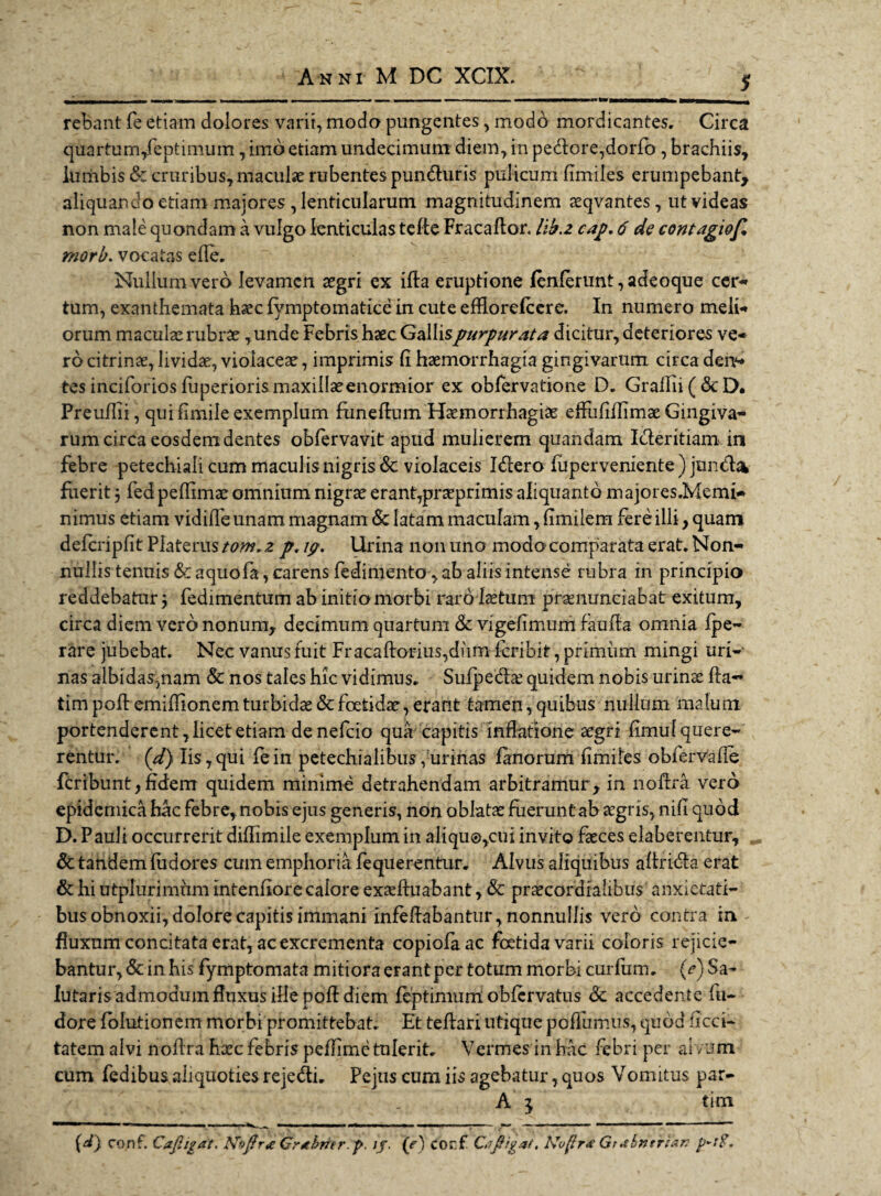 $ rebant fe etiam dolores varii, modo pungentes, modo mordicantes. Circa quartum/eptimum, imo etiam undecimum diem, in pedore,dorfo , brachiis, lumbis & cruribus, maculae rubentes punduris pulicum fimiles erumpebant, aliquando etiam majores , lenticularum magnitudinem aaqvantes, ut videas non male quondam a vulgo lenticulas tede Fracador. lib.z cap. 6 de contagiof, mori/, voca tas ede. Nullum vero levamen aegri ex ida eruptione lenierunt, adeoque cer- tum, exanthemata haec fymptomatice in cute efflorefeere. In numero meli* orum maculae rubrae ,unde Febris haec Galli spurpurat a dicitur, deteriores ve¬ ro citrinae, lividae, violaceae, imprimis d haemorrhagia gingivarum circa den¬ tes inciforios fuperiorismaxillaeeiiormior ex obfervatione D. Gradii(6cD. Preudii, qui fimile exemplum funedum Haemorrhagiae effufidimae Gingiva¬ rum circa eosdem dentes obfervavit apud mulierem quandam Ideritiam in febre petechiali cum maculis nigris & violaceis Idero fuperveniente ) junda fuerit j fed pedimae omnium nigrae erant,prseprimis aliquanto majores.Memi- nimus etiam vidifle unam magnam Sc latam maculam, fimilem fere illi, quam defcripfit Platerus tom. z p. 19. Urina non uno modo comparata erat. Non¬ nullis tenuis & aquofa, carens fedimento, ab aliis intense rubra in principio reddebatur \ fedimentum ab initia morbi raro laetum pramunciabat exitum, circa diem vero nonum, decimum quartum & vigefimurn fauda omnia fpe- rare jubebat. Nec vanus fuit Fracadorius,dum feribit, primiim mingi uri¬ nas albidas,nam & nos tales hic vidimus. Sufpeda? quidem nobis urinae da- timpodemiffionemturbidae&foetidae,erant tamen,quibus nullum malum portenderent, licet etiam denefeio qua capitis inflatione aegri fimul quere¬ rentur. (d) Iis,qui fein petechialibus/urinas fanorum fimiles obfervafie feribunt,fidem quidem minime detrahendam arbitramur, in liodra vero epidemica hac febre,, nobis ejus generis, non oblatae fuerunt ab aegris, nifl quod D. Pauli occurrerit diffimile exemplum in aliqu@,cui invito faeces elaberentur, Sc tandem fudores cum emphoria fequerentur. Alvus aliquibus adrida erat & hi utplurimnm intenfiore calore exaeduabant, & praecordialibiis anxietati- busobnoxii^olorecapitisimmani infedabantur,nonnullis vero contra in - fluxum concitata erat, ac excrementa copiofaac foetidavarii coloris rejicie¬ bantur, & in his fymptomata mitiora erantper totum morbi curfum. (e) Sa¬ lutaris admodum fluxus ille pod diem feptimum obfervatus <3t accedente fu- dore fblutionem morbi promittebat. Et tedari utique podhmus, quod ficci- tatem alvi nodra haec febris peflime tulerit. Vermes in hac febri per alvum cum fedibus aliquoties rejedi. Pejus cum iis agebatur, quos Vomitus par- A 3 tim (J) conf. Caftigat. Ndflr* Grtbmr.p. //. (e) corf C.ifligat. Noflr* Gt abntrlan
