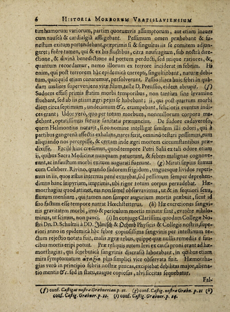 1 _ri f -   -TT-r — - - . - ' ■ «J ■>„ ' ■■  ■ tim humorum variorum, partim quorumvis aflumptorum, aut etiam inaae* cum naufea & cardialgia affligebant. Peffimum omen praebebant & fy> neftum exitum portendebant,praeprimis fi & finguitus iis fe comitem adjum geret j fuere tamen, qui &c ex bis fluxibus, citr-a naufragium, fub noftradire* #iQ.ne,&: divina benedi&ione ad portum perdudli,fed utique rarjores, &:* quantum recordamur, nemo illorum ex terrore inciderat in febrim. Hj enim, qui poft terrorem hac epidemica correpti, finguitiebant, naturae debi- tum, quicquid etiam conaremur, perfolverunt. Pafiio iliaca huic febri in qu^ dam muliere fuperveniens yitg filum,telle D. Preuffio, eidem abrupit, (f) Sudores effufi primis ftatim morbi temporibus, non tantum fine Levamine fluebant, fed ab iis etiam aegri pejus fe habebant ; i.i, qui pofi: quartum morbi diem circa feptimum, undecimum &V. erumpebant , felicioris eventus indi* ecs erant j Udor yer6, quo per totum morbum, nonnullorum corpora nu« flebant, optatiffimus futurae fanjiatis praenpncius. De fudore cadayerofo* quemHelmontius notavit,fi,eonomine intelligaf fimilem illi odori,qui £ partibus gangrena affe&is exhalans,nare? ferit3 omnino teftari pofiu musaeum aliquando nos percepifie, & certam inde aegri mortem circumflantibus prae* dixiile» Facile fiinc credimus, quod tempore Petri Salii ex tali odore etiam ii, quibus Sacra Medicinae nunquam patuerunt, & febres malignas cognove¬ runt,ac infauftum morbi exitum augurati fuerunt, (g) Mirati fepi.us fumus cum Celeberr. Rivino, quando Judorem frigidum, unguesque lividos reperis mus in iis, quo? aeftus internus pene exurebat,fed peffimum femper deprehen¬ dimus hanc ieipyriam, imprimis, ufii rigor totum corpus pervadebat. Hae¬ morrhagia? quod attinet, eas npnfemel obfemvimns, ut& in fequiori fexu, fluxum menfium, qui tamen non femper augurium mortis praebuit, ficut id fiio fa&um effe tempore narrat Hoechllettcrus» (h) Hae excref iones fang vi¬ nis gravitatem morbi, imo & periculum mortis minatae fiint, evasere nihilo* minus, ut feimus, non pauci,. (i) In conjuge Clariflinu quodam Collegae No* ftri Dn. D. Schultzii a DP. ^dnifcfi & De^mb Pfiyfjps & Collegis noffris,fupe* riori anno in epidemica hac febre copiofiffima fa.ngvinis per inteflinum re* <5ium rejedlio notata fufi, malis aegrae rebus, quippequae nullis remediis e fau¬ cibus mortis eripi potuit. Prae reliqui? autem levi ex caufa proni erant ad hae- morrhagias, qui fcorbutica fangvinis discrafia laborabant, in qUihus etiam mira fymptomatum dTctjrJa pius fimplici vice obferyata fuit. Haemoirha- gias yerp in principio febris noflrae paucas,excipiebat debilitas majo^aliena* *io mentis c. fed in flatu,easque copiofas, alvificcitas fequebatur, V.. Fal* . / .■“ .. 1 1 l- W1’ * \ 'L. < 1 !i .'i.'. . LA L ——■— —- ; «jf ■■ —~ *■■■-—i ■ (/) conf. Cafligat noftra Grabnerian.p. 21. (g) conf. Caftig. noflraGrtbn. p. il (A) conf. Caftig* Grtbntr.p. a, (j) coaf. Caflig, Qrtwr.p* *f*
