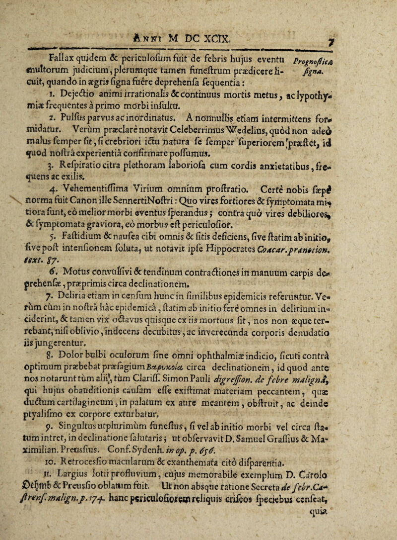 7 Fallax quidem & periculofum fuit de febris hujus eventu Prognoftica inultorum judicium, plerumque tamen funellrum praedicere li- fgna. cuit, quando in aegris figna fuere deprehenfa fequentia i n Dejedlio animi irrationalis & continuus mortis metus, aclypothyv» miae frequentes a primo morbi infulttf. Pulfusparvusacinordinatus. A noUnuiK^ etiam intermittens for* midatur. Verum praeclare notavit Celeberrimus \#edelius, quod non aded malus femper fit,fi crebriori i&u natura fe fernper fupcriorem'pneflet, id quod noftra experientia confirmare pofliimus. 3. Refpiratio citra plethoram laboriofa cum cordis anxietatibus, fre* quens ac exilis. 4. Vehementiffima Virium omnium proflratio. Certe nobis fiep# norma fuit Canon ille SennertiNoftri: Quo vires fortiores & fyitiptomata mi* ti ora funt, eo melior morbi eventus fperandusj contra quo vires debiliores* & fiymptomata graviora, eo morbus efl periculofiof. 5. Faftidium & naufea cibi omnis & fitis deficiens, five ftatim ab initio* five pofi intenfionem foluta, ufc notavit ipfe Hippocrates Coacar,pr^n»tion. text, S7• 6, Motus convuffivi & tendinum contractiones in manuum carpis de* prehenfae, praeprimis circa declinationem* 7. Deliria etiam in cenfiim hunc in fimilibns epidemicis referuntur. Ve» rum cum in noffra hac epidemica, flatim ab initio fere omnes in delirium in» ciderint, & tamen vix o&avus quisque ex iis mortuus fit, nos non aeque ter¬ rebant, nifi oblivio,indecens decubitus,ac inverecunda corporis denudatio iis jungerentur. 8« Dolor bulbi oculorum fine omni Ophthalmiae indicio, ficuti contr^ optimum praebebatprxtagmmBcipvTcoicL circa declinationem, id quod ante nos notarunt tum aliij, tum Clariff Simon Pauli digrejfon. de febre maligna^ qui hujus obauditionis caufam effe exiftimat materiam peccantem, qu$ du&umcartilagineum,in palatum ex aure meantem , obilruit, ac deinde ptyalifmo ex corpore exturbatur, p. Singultus utpltirimum funefius, fi vel ab initio morbi vel circa fla¬ tum intret, in declinatione falutaris j ut obfervavit D. Samuel Graffius & Ma- ximilian. Pretisfius. Conf.Sydenh. inop. p. 10. Retrocesfio macularum & exanthemata cito difparentia. 11. Largius iotii profluvium, cujus memorabile exemplum D. Cafolo £)e£mb & Preusfio oblatum fuit. Ut non absque ratione Secreta de febr.Ca- ftrenf. malign.p* /7^. hanc psriculofiorwtt reliquis crileos fpeciebus ccnfcat, qub.