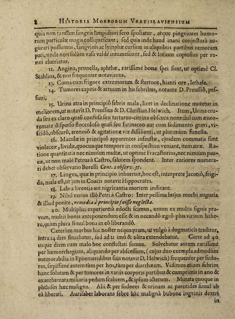 quia non tantam fangvis limpidiorifero fpoliatur, atque pingviores humo¬ rum particulae magis colliquefcunt j fed quia inde haud inani conje&ura au¬ gurari poftumus, fangvinis ac lymphae curfum in aliquibus partibus remoram pati, unde non folumvafa valde intumcfcunt, fed Sc lotium copiofius per re¬ nes elutriatur. 12. Angina, prunella, aphthae, rariffime bonae {pei funt,ut optime Cl. Stahlius, Sc nos frequenter notavimus. Corna cum frigore extremorum & ftertore, .hianti ore , lethale. 14. Tumores capitis & artuum in his febribus, notante D. Preuffid, pef- fimh 15. Urina atra in principio febris mala, licet in declinatione mutetur in meliorem,ut notavit D. Preuftius 6c D. Chriftian Helwich. Item, Urina cru¬ da feu ex claro quali conftifa feu tartareo-citrina obfcura nonnihil cum aeneo- remate difperfo flocculofo quali feu farinaceo aut cum fedimento gravi > vi- fcido,obfcuro, arenoso & agitatione vix dilfilienti, ut plurimiim fiinefta. 16. Maculae in principio apparentes infauftae, ejusdem commatis funt violaceae, lividae,quocunque tempore in confpe&um veniant, item atrae. Ra¬ tione quantitatis nec nimium multae, ut optime Fracaftorius,nec nimium pau¬ cae, ut non male Petrus a Caftro, falutem Ipondent. Inter rariores numera¬ ri debet obiervatio Borelli Cent. z obferv.tf. 17. Lingva, quae in principio inhorruit,hoc eft, interprete Jacotio, frigi¬ da, mala eft,ut jam in Coacis notavit Hippocrates. ig. Labra liventia aut nigricantia mortem indicant. ip. Nihil verius illo Petri a Caftro; Inter peftima hujus morbi auguria 6c illud ponite, remedia Jprincipiofttijje negkfta. 2 o. Multiplici experientia edodi fcimus, unum ex multis fignis pra¬ vum, multis bonis anteponendum e fle Sc in necando aegro pius virium habe¬ re,quam plura limul bona in eo liberando, Caeteriim morbus hic nofter nequaquam, ut vulgo a dogmaticis traditur, intra 14 dies finiebatur, fed ad 21 imo& ultra extendebatur. Certe ad 40 usque diem cum malo hoc conflidati fumus. Solvebatur autem rariflime per haemorrhagiam, aliquando per abfcefliim, ( cujus duo exempla admodum memorabilia in Ephemeridibus fuis notavit D, Helwich) frequenter per fu do- res, faepiftime autem tiim per hos,tiim per diarrhoeam. Vidimus etiam febrim hanc folutam <3c per tumores in variis corporis partibus Sc cumprimis in ano & exanthemata miliaria pedum fcabiem, Sc ipfum iderum. Mutata quoque in phthifm hasc maligna. Alii Sc per fudores & urinam ac parotides fimul ab ea liberati. Aurifabcr laborans febre hac maligna bubone ingvinis dextri