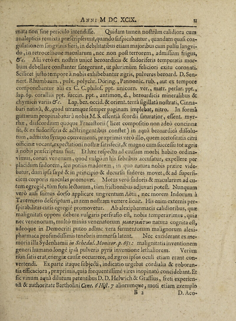 mata non fine periculo intendifie. Quidam tamen nofirum calidiora cum analepticis remixta prsefcripferunt, quando fufpicabantur, quandam quafi coa- gulationem fangvinis fieri, in debilitatibus etiam majoribus cum pulfiu langvi- do, in retroocllione macularum, nec non poft terrorem, admiffum frigus, 6^'c. Alii vero ex nofiris unice bezoardicis & fiidoriferis temperatis mor* bum debellare conftanter fategerunt, ut plurimum feliciori exitu coronati» Scilicet jufio tempore a nobis exliibebantur aegris, pulveres bezoard. D. Sen- nert. Rhumbaum., pulv„ polychr. Dbring., Pannonie, rub., aut ex tempore componebantur alii ex C. C.philof. ppt. unicorn. ver., matr. periar, ppt., lap. 6p. coralliis ppt. fuccin. ppt., antimon» d., bezoardicis mineralibus & chymicis variis c. Lap.bez. occid. <Sc orient. terra figillata noftrati, Cinna- bari nativa, &,quod utramque femperpaginam implebat, nitro* Jn forma guttarum propinabatur a nobis M. S. effentia fcordii faturatior, edent. myr- rlice, diafeordium quoque Pracaftorii (licet compofitio non adeo concinna fit, & ex fudori feris & adftringentibus confiet) in aqua bezoardica diflblu- tum, admixto fyrupo cpnvenienti, praeprimis v.ero illo, quem acetofitatis citri oificins vocant,expedationi nofiras fatisfecity& magno cum fucccfiu tot aegris a ndbis praaferiptum fuit. Ethaecreipeduad cauiam morbi habito ordina¬ vimus, conati venenum, quod vulgo m his febribus accufatur, expellere per placidum fudorem, feu potius madorem, in quo natura nobis praeire vide- batur, dum ipfa fatp.e <$cin principio-& decurfii fudores movet , & ad fuperfi- ciem corporis maculas promovet. Motus vero fudoris.&macularum ad cu¬ tem egregie, tum fotu ledorum, tum fridionibus adjuvaripotefi. Nunquam vero aufi fumus dorfo applicare ungventum Aetii, nec morem Indorum a Taverniero deferiptum ,in rem nofiram vertere licuit. His enim externis per- fpirabilitas cutis egregie promovetur. Ab alexipharmaeis calidioribus, quae malignitati opponi debere vulgaris perfvafio eft, nobis .temperavimus , quia nec venenorum, multo miniis venenatorum (JuacrfJLdroiv natura cognita efi, adeoque in Democriti puteo adhuc vera fermentorum malignorum alexi- pharmaca profnndiilimis tenebris immerfa latent Nec exciderant ex me¬ moria illa Sydenhamii in ScheduLMonitor.p. 6$i; malignitatis inventionem generi humano longe ipsa pulveris pyrii inventione letbaliorem. Verum non fatis erat,energiae caufae occurrere, ad aegros iplos oculi etiam erant con¬ vertende Exparte itaque fu bje di, indicatio urgebat cordiaha Sc roboran¬ tia efiicaciora, praeprimis,quia frequentillime vires inopinato concidebant. Et fic vinum aqua dilutum petentibus D. D. Helwich & Graifius, freti experien¬ ti^ & authoritate Bartholini Qcnt* 6Hift. 7 aliorumque 9 moti .etiam exemplo B 2 D. Aco-