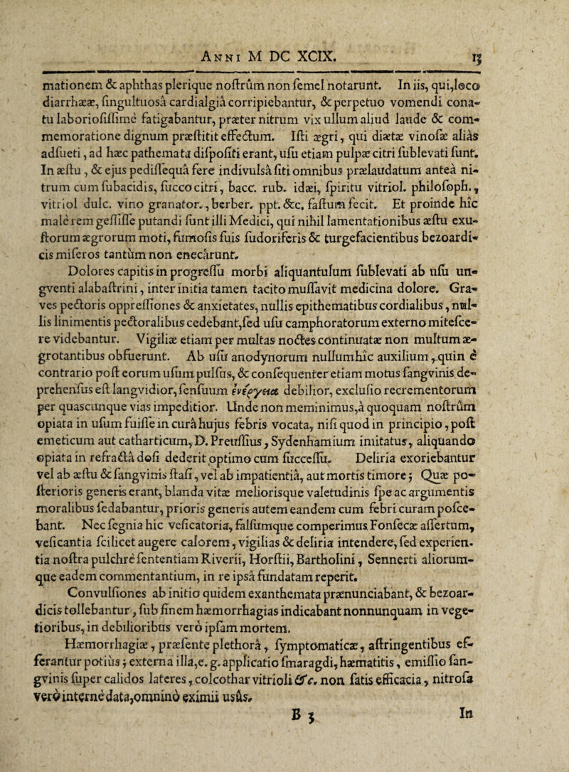 mationem & aphthas plerique noffrum non femel notarunt. In iis, qui,loco diarrhaeae, fingultuosa cardialgia corripiebantur, & perpetuo vomendi cona- tu laboriofiliime fatigabantur, praeter nitrum vix ullum aliud laude & com- memoratione dignum praeflitit effedum. Ifli aegri, qui diaetae vinofae alias adfueti, ad haec pathemata diipofiti erant, ufu etiam pulpae citri fublevati funt. In aelfu, & ejus pedidequa fere indivulsa liti omnibus praelaudatum antea ni¬ trum cum fubacidis, fucco citri, bacc. rubv idaei, fpiritu vitriol. philofoph., vitriol dulc. vino granafor. ,berber» ppt. &c, faftum fecit. Et proinde hic male rem geilille putandi funt illi Medici, qui nihil lamentationibus aefhi exu- florum aegrorum moti,fiimo{isfuis fudoriferis 6c turgefacientibus bezoardi- cis miferos tantum non enecarunt. Dolores capitis in progreflu morbi aliquantulum fublevati ab ufu un- gventi alabaftrini, inter initia tamen tacito mullavit medicina dolore. Gra- ves pedoris oppreffiones <$c anxietates, nullis epithematibus cordialibus, nml- lis linimentis pedoralibuscedebant,fed ufu camphoratorum externo mitefee- re videbantur. Vigilise etiam per multas nodes continuatae non multum ae¬ grotantibus obfuerunt. Ab ufu anodynorum nullum hic auxilium ^.quin e contrario poli eorum ufum pulfus, & confequenter etiam motus fangvinis de- prehenfus effc langvidior, fenfuum eve^yeia debilior, exclulio recrementorum per quascunque vias impeditior. Unde non meminimus,a quoquam noffrum opiatain ufum fuille in cura hujus febris vocata, nihquodin principio, pod emeticum aut cathartkum,D.PreiTfnus,Sydcnhamium imitatus, aliquando epiata in refradadofi dederit\optimocum lucceflu. Deliria exoriebantur vel ab aeltu & fangvinis ftafi, vel ab impatientia, aut mortis timore; Quae po- flerioris generis erant, blanda vitae meliorisque valetudinis fpe ac argumentis moralibus fedabantur, prioris generis autem eandem cum febri curam pofce- bant. Nec fegnia hic veficatoria, fallumque comperimus, Fonfecae allfertum, velicantia fcilicet augere calorem, vigilias & deliria intendere, fed experien. tia noflra pulchrefententiam Riverii, Horffii, Bartholini, Sennerti aliorum¬ que eadem commentantium, in re ipsa fundatam reperit. Convulliones ab initio quidem exanthemata praenunciabant, & bezoar- dicis tollebantur, fub ftnern haemorrhagias indicabant nonnunquam in vege¬ tioribus, in debilioribus vero ipfam mortem. Haemorrhagiae, praefente plethora, fymptomaticae, aflringentibus ef¬ ferantur potius 'y externa ilia,e. g. applicatio fmaragdi,haematitis, emilTio fan¬ gvinis fuper calidos latcres,colcotharvitrioli#V* non fatis efficacia ? nitrola vwint^nedata,oninind eximii usus.