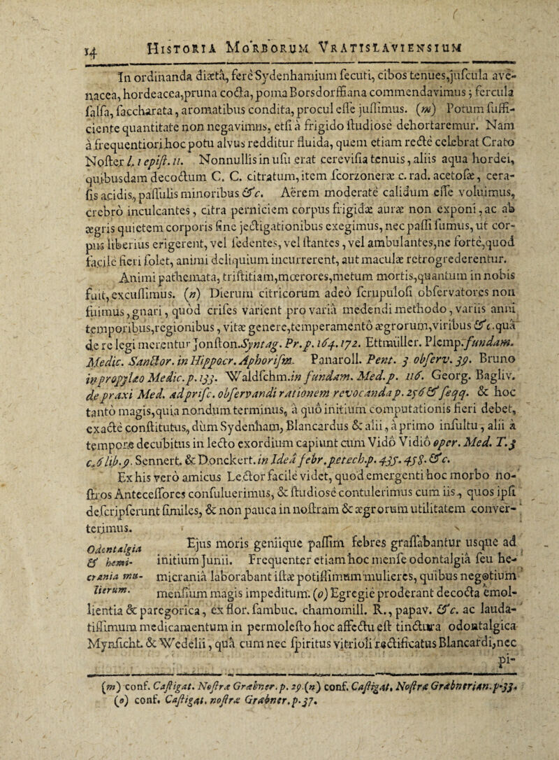 H In ordinanda diaeta, fere Sydenhamium fecuti, cibos tenues,jufcula ave¬ nacea, hordeacea,pruna coda, poma BorsdorflSana commendavimus 3 fercula falfa, faccharata, aromatibus condita, procul ede jullimus. (m) Porum diffi¬ dente quantitate non negavimus, etfi a frigido dudiose dehortaremur. Nam a frequentiori hoc potu alvus redditur fluida, quem etiam rede celebrat Crato Noder l, / epift. z/. Nonnullis in ufii erat cerevifia tenuis, aliis aqua hordei, quibusdam decodum C. C. citratum, item fcorzonene c. rad. acetofae, cera¬ tis acidis.,.pallulisminoribus &c. Aerem moderate calidum ede voluimus, crebro inculcantes, citra perniciem corpus frigidas aurae non exponi, ac ab jegris quietem corporis fine jedigationibus exegimus, nec padi fumus, ut cor¬ pus liberius erigerent, vel Pedentes, vel dantes, vel ambulantes,ne forte,quod faede fieri folet, animi deliquium incurrerent, aut maculae retrogrederentur. Animi pathemata, triditiam,moerores,metum mortis,quantum in nobis fuit, excudimus, (n) Dierum citricomm adeo fcrupulofi obfervator.es non fuimus, gnari, quod crifes varient pro varia medendi methodo, variis anni temporibus,regionibus, vita: genere,temperamento aegror una,viribus fiP c.qua* de re legi merentur Jondon.Syntag. Pr.p. 164.172. Ettmiiller. Picmp.fundam. Medie. San&or. in Hipjpacr. Aphorifm, Panaroll. Pent. 3 obferv. 39. Bruno W-proppUo Medie.p. 133. Waldfchm.z/z fundam. Med.p. 116• Georg. Bagliv. depraxi Med. adpnfe. obfervandi rationem revocanda p. 236& feqq. & hoc tanto magis,quia nondum terminus, a quo initium computationis fieri debet, exade conditutus, dum Sydenham, Blancardus & alii, a primo infultu, alii k tempora decubitus in ledo exordium capiunt cum Vidp Vidio oper. Med. T.j cJhb.p. Sennert. & Donckert. in Idea febr.p.etech.p. 43j. & c. Ex his vero amicus Ledor facile videt, quod.emergenti hoc morbo no-' ftros Anteceffores confuluerimus, & dudiose contulerimus cum iis., quos ipd defcrjpferunt fimiles, & non pauca in nodram Sc aegrorum utilitatem conver¬ terimus. O dentalgia & hsmi' crania mu¬ lierum. Ejus moris geniique paffim febres gradabantur usque ad initium Junii. FrequeiUer etiam hoc menfeodontalgia feu he¬ micrania laborabant idaepotiflimtsmmulieres, quibus negotium meiifiixm magis impeditum. (0) Egregie proderant decoda emol¬ lientia dcparcgorica, ex flor, fambuc. chamomill. R.,papav. £fc. ac lauda- tifiimum medicamentum in permoledo hoc affedu ed tindiira odontalgica Myndcht. & Wedelii, qua cum nec fpiritus vitrioli redificatus Blancardi;nec V pi- [m') conf. C a fligat. Noflr.e Grabner.p. *j>(n) conf. Caflrgat* Noflrrt GrabnniAn.p^S*