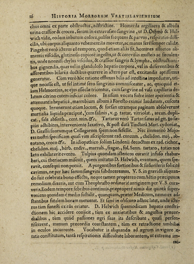 _ III-.I - - --- ■■ -— .... I ■ Wi chus omni ex parte obflrudus, adftridior. Homerda argillacea & albida urina craffiordc crocea, ferum in extravafato fangvine , ut D.Oefjmb & Hei- wich vidit, eodem inbutum eoiore,pulfus frequens & parvus, refpiratio diffi¬ cilis, ubi corpus aliquanto vehementius movetur,ac manus fere femper calida Pingebat vero icterus eo tempore, quod etiam alias fit, homines afluet os ali¬ mentis vifeidis, glutinofis copiose ingeltis,ut & cerevifiis mulleis ac faeculen¬ tis, unde nonnifi chylus vifeidus, & craffior fangvis & lympha, obftrudioni- bus gignendis, quas vel in giandulofo hepatis corpore ,, vel in deferentibus & afferentibus bilariis dudibus quaerere in idero par eft, excitandis aptiffimus generatur. Ciim vero hac ratione effluxus bilis ad inteltin* impediatur, uti¬ que neceffeeft, ut fel intime fero fangvinis commifeeatur, ac, quicquid et¬ iam Helmontius, ac ejus affectae tricentur, cum fangvine ad vafa capillaria de¬ latum citrino cutem inficiat colore. Imulum vocata fuere inter aperientia attenuantia hepatica, marrubium album a Forefto eximie laudatum, cufcuta quoque. Invenerunt etiam locum, & forfan utramque paginam abfolverunt martialia liquida praecipue, 'cum falinis ,v. g. tartar. yitriolat., arcan. dupli¬ cat. , fale abfinth., cent. min. fifc. Tartarus vero Tartarifatus ad gtt. go fae- pius adhibitus, interveniente laxativo, &poft data Tindura Mart. cydoniat., D. Graffii fuorumque Collegarum fpem non fefellit. Nec immerito Majo¬ res noftri fpecificam quafi yim afcripferunt rad. curcum., chelidon, maj., ab- rotano, croco &c. In idiopathico folum Lindenii decodum ex rad. cichor., chelidon, maj., herb, endiv., marrub., fragar., fol. Senn. tartaro, toties nos laeto exhilaravit eventu. Tulpius quondam idericos curavit infufo rhabar- bari, cui theriacam mifcuit, quem imitatus D,. Helwich, eventum, quem fpc- ravit, confequi non potuit. A purgantibus fortioribus & fudoriferis folicitc cavimus, ne per haec ferum fang vini fub duceremus. V. S. in gravida aliquan¬ do fuit celebrata bono effedu, neque tamen propterea cumAetio praecipuum remedium dixeris, aut cum Theophrafto ordinarie auriginem per V. S. cura- veris.Eodem tempore febribus continuis,praepropere nimis die quinta fuper- veniens quosdam e medio fullulit, quanquam, praeter Medicum, nemo ex ad¬ itantibus fatalem horam metueret. Et fane in oblcur.o adhuc latet, unde ide- rus tam fimefti exitus oriatur. D. Hel^ich fpasmodicam hepatis conftri- dionem hic accidere conjicittum ex anxietatibus & anguftiis praecor- dialibus , tum quod paitiones aegri fuas ita deferibant , quafi perfen* tifeerent, manum praecordia coai dantem , tum ex retradione umbilici in oculos incurrente. Vocabatur is aliquando ad aegrum in vigore ae¬ tatis conllitutum, tanta refpirationis difficultate laborantem; ut extrema im- rni-